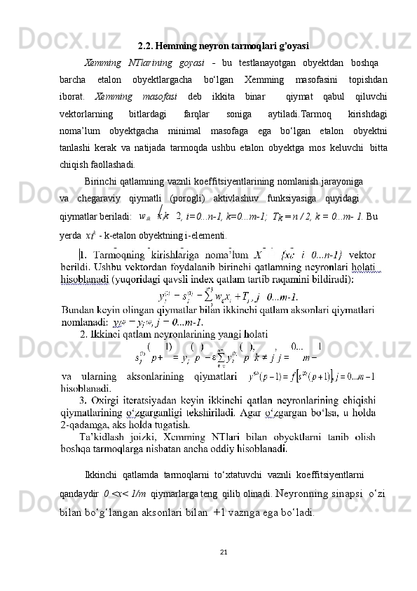 2.2. Hemming neyron tarmoqlari g’oyasi
Xemming   NTlarining   go y asi   -   bu   t estlanayotgan   obyektdan   boshq a    
barcha   etalon   obyektlargacha   bo‘lgan   Xem m ing   masofasini   t opishdan
iborat.   Xemming   masofasi   deb   i kkita   binar     qiy m at   qabul   qiluvch i
vektorlarning   bi t lardagi   farqlar   soniga   aytiladi.Tar m oq   kirishdag i
no m a’lu m   obyektgacha   m ini m al   masofaga   ega   bo‘lgan   etalon   obyektn i
tanlashi   kerak   va   natijada   tar m oqda   ushbu   etalon   obyektga   m os   keluvch i    bitta
chiqish faoll a shadi.  
Birinchi   qatla m ning   vaznli   ko e ffitsi y entlarining   no m lanish   jara y oniga  
va   chegaraviy   qiy m atli   (porogli)   aktivlashuv   funksiyasiga   quyidag i   
qiy m atlar beriladi:   wikxik	2 , i=0...n-1, k=0...m-1;  T
k  =  n / 2, k = 0...m-   1.  Bu 
yerda   x
i k
 - k-etalon obyektning i-ele m enti.  
Ikkinchi   qatla m da   tar m oqlarni   to‘xtatuvchi   vaznli   koeffitsiyentlarni   
qandaydir   0 <x< 1/m   qiy m arlarga teng  qilib olinadi.   Neyronning sinaps i   o‘zi
bilan bo‘g‘langan aksonlari bilan  +1 vaznga ega bo‘ladi.  
21 