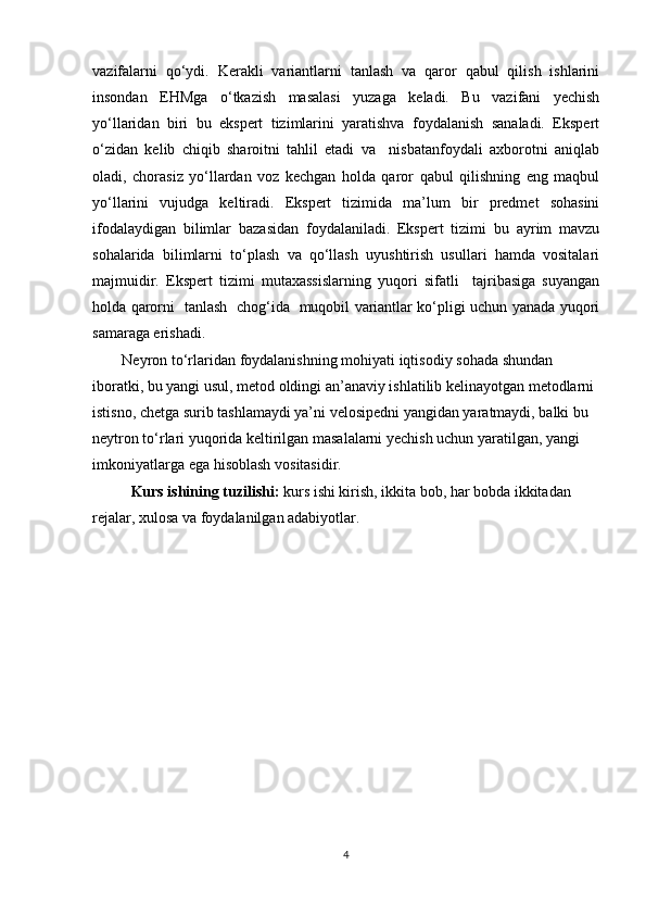 vazifalarni   qo‘ydi.   Kerakli   variantlarni   tanlash   va   qaror   qabul   qilish   ishlarini
insondan   EHMga   o‘tkazish   masalasi   yuzaga   keladi.   Bu   vazifani   yechish
yo‘llaridan   biri   bu   ekspert   tizimlarini   yaratishva   foydalanish   sanaladi.   Ekspert
o‘zidan   kelib   chiqib   sharoitni   tahlil   etadi   va     nisbatanfoydali   axborotni   aniqlab
oladi,   chorasiz   yo‘llardan   voz   kechgan   holda   qaror   qabul   qilishning   eng   maqbul
yo‘llarini   vujudga   keltiradi.   Ekspert   tizimida   ma’lum   bir   predmet   sohasini
ifodalaydigan   bilimlar   bazasidan   foydalaniladi.   Ekspert   tizimi   bu   ayrim   mavzu
sohalarida   bilimlarni   to‘plash   va   qo‘llash   uyushtirish   usullari   hamda   vositalari
majmuidir.   Ekspert   tizimi   mutaxassislarning   yuqori   sifatli     tajribasiga   suyangan
holda qarorni   tanlash   chog‘ida   muqobil variantlar ko‘pligi uchun yanada yuqori
samaraga erishadi. 
Neyron   tо‘rlaridan   foydalanishning   mohiyati   iqtisodiy   sohada   shundan  
iboratki, bu yangi usul, metod oldingi an’anaviy ishlatilib kelinayotgan metodlarni  
istisno, chetga surib tashlamaydi ya’ni velosipedni yangidan yaratmaydi, balki bu  
neytron tо‘rlari yuqorida keltirilgan masalalarni yechish uchun yaratilgan, yangi  
imkoniyatlarga   ega   hisoblash   vositasidir.
Kurs ishining tuzilishi:  kurs ishi kirish, ikkita bob, har bobda ikkitadan 
rejalar, xulosa va foydalanilgan adabiyotlar.
4 
