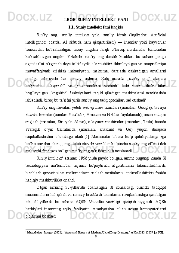 I.BOB. SUNIY INTELLEKT FANI
1.1. Suniy intellekt fani haqida
Sun iy   ong,   sun iy   intellekt   yoki   sun iy   idrok   (inglizcha:   Artificialʼ ʼ ʼ
intelligence;   odatda,   AI   sifatida   ham   qisqartiriladi)   —   insonlar   yoki   hayvonlar
tomonidan   ko rsatiladigan   tabiiy   ongdan   farqli   o laroq,   mashinalar   tomonidan	
ʻ ʻ
ko rsatiladigan   ongdir.   Yetakchi   sun iy   ong   darslik   kitoblari   bu   sohani   „ongli	
ʻ ʼ
agentlar“ni o rganish deya ta riflaydi: o z muhitini fahmlaydigan va maqsadlariga	
ʻ ʼ ʻ
muvaffaqiyatli   erishish   imkoniyatini   maksimal   darajada   oshiradigan   amallarni
amalga   oshiruvchi   har   qanday   sistema.   Xalq   orasida   „sun iy   ong“   atamasi	
ʼ
ko pincha   „o rganish“   va   „muammolarni   yechish“   kabi   inson   idroki   bilan	
ʻ ʻ
bog laydigan   „kognitiv“   funksiyalarni   taqlid   qiladigan   mashinalarni   tasvirlashda
ʻ
ishlatiladi, biroq bu ta rifni yirik sun iy ong tadqiqotchilari rad etishadi	
ʼ ʼ 1
.
Sun iy ong ilovalari yetuk web-qidiruv tizimlari (masalan, Google), tavsiya	
ʼ
etuvchi tizimlar (bundan YouTube, Amazon va Netflix foydalanadi), inson nutqini
anglash   (masalan,   Siri  yoki  Alexa),  o ziyurar  mashinalar  (masalan,   Tesla)   hamda	
ʻ
strategik   o yin   tizimlarida   (masalan,   shaxmat   va   Go)   yuqori   darajada	
ʻ
raqobatlashishni   o z   ichiga   oladi.[1]   Mashinalar   tobora   ko p   qobiliyatlarga   ega	
ʻ ʻ
bo lib borishar ekan, „ong“ talab etuvchi vazifalar ko pincha sun iy ong effekti deb	
ʻ ʻ ʼ
ataluvchi fenomen bo lgan sun iy ong ta rifidan olib tashlanadi.	
ʻ ʼ ʼ
Sun'iy intellekt" atamasi 1956 yilda paydo bo'lgan, ammo bugungi kunda SI
texnologiyasi   ma'lumotlar   hajmini   ko'paytirish,   algoritmlarni   takomillashtirish,
hisoblash   quvvatini   va   ma'lumotlarni   saqlash   vositalarini   optimallashtirish   fonida
haqiqiy mashhurlikka erishdi.  
O'tgan   asrning   50-yillarida   boshlangan   SI   sohasidagi   birinchi   tadqiqot
muammolarni hal qilish va ramziy hisoblash tizimlarini rivojlantirishga qaratilgan
edi.   60-yillarda   bu   sohada   AQSh   Mudofaa   vazirligi   qiziqish   uyg'otdi:   AQSh
harbiylari   insonning   aqliy   faoliyatini   simulyatsiya   qilish   uchun   kompyuterlarni
o'qitishni boshladi.  
1
Schmidhuber, Juergen (2022). "Annotated History of Modern AI and Deep Learning". arXiv:2212.11279 [cs.NE].
5 