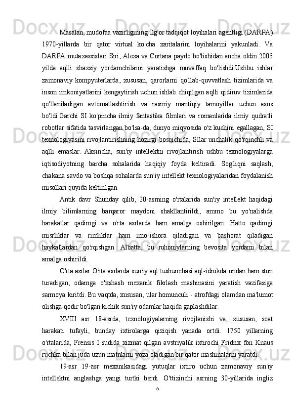 Masalan, mudofaa vazirligining Ilg'or tadqiqot loyihalari agentligi (DARPA)
1970-yillarda   bir   qator   virtual   ko'cha   xaritalarini   loyihalarini   yakunladi.   Va
DARPA mutaxassislari Siri, Alexa va Cortana paydo bo'lishidan ancha oldin 2003
yilda   aqlli   shaxsiy   yordamchilarni   yaratishga   muvaffaq   bo'lishdi.Ushbu   ishlar
zamonaviy   kompyuterlarda,   xususan,   qarorlarni   qo'llab-quvvatlash   tizimlarida   va
inson imkoniyatlarini kengaytirish uchun ishlab chiqilgan aqlli qidiruv tizimlarida
qo'llaniladigan   avtomatlashtirish   va   rasmiy   mantiqiy   tamoyillar   uchun   asos
bo'ldi.Garchi   SI   ko'pincha   ilmiy   fantastika   filmlari   va   romanlarida   ilmiy   qudratli
robotlar sifatida tasvirlangan bo'lsa-da, dunyo miqyosida o'z kuchini egallagan, SI
texnologiyasini rivojlantirishning hozirgi bosqichida, SIlar unchalik qo'rqinchli va
aqlli   emaslar.   Aksincha,   sun'iy   intellektni   rivojlantirish   ushbu   texnologiyalarga
iqtisodiyotning   barcha   sohalarida   haqiqiy   foyda   keltiradi.   Sog'liqni   saqlash,
chakana savdo va boshqa sohalarda sun'iy intellekt texnologiyalaridan foydalanish
misollari quyida keltirilgan. 
Antik   davr   Shunday   qilib,   20-asrning   o'rtalarida   sun'iy   intellekt   haqidagi
ilmiy   bilimlarning   barqaror   maydoni   shakllantirildi,   ammo   bu   yo'nalishda
harakatlar   qadimgi   va   o'rta   asrlarda   ham   amalga   oshirilgan.   Hatto   qadimgi
misrliklar   va   rimliklar   ham   imo-ishora   qiladigan   va   bashorat   qiladigan
haykallardan   qo'rqishgan.   Albatta,   bu   ruhoniylarning   bevosita   yordami   bilan
amalga oshirildi. 
O'rta asrlar O'rta asrlarda sun'iy aql tushunchasi aql-idrokda undan ham stun
turadigan,   odamga   o'xshash   mexanik   fikrlash   mashinasini   yaratish   vazifasiga
sarmoya kiritdi. Bu vaqtda, xususan, ular homunculi - atrofdagi olamdan ma'lumot
olishga qodir bo'lgan kichik sun'iy odamlar haqida gaplashdilar. 
XVIII   asr   18-asrda,   texnologiyalarning   rivojlanishi   va,   xususan,   soat
harakati   tufayli,   bunday   ixtirolarga   qiziqish   yanada   ortdi.   1750   yillarning
o'rtalarida,   Frensis   I   sudida   xizmat   qilgan   avstriyalik   ixtirochi   Fridrix   fon   Knaus
ruchka bilan juda uzun matnlarni yoza oladigan bir qator mashinalarni yaratdi. 
19-asr   19-asr   mexanikasidagi   yutuqlar   ixtiro   uchun   zamonaviy   sun'iy
intellektni   anglashga   yangi   turtki   berdi.   O'ttizinchi   asrning   30-yillarida   ingliz
6 