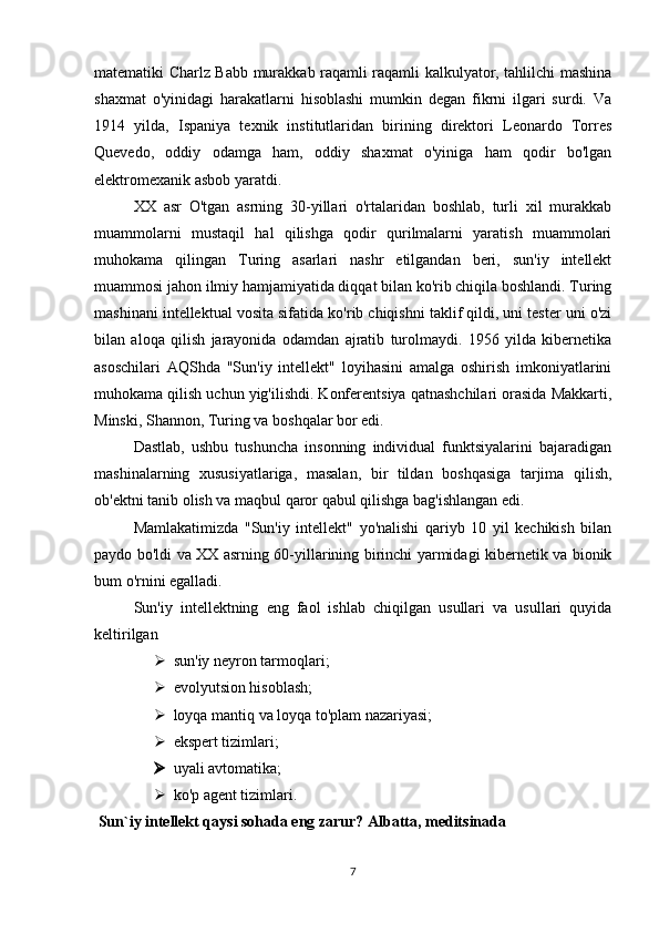 matematiki Charlz Babb murakkab raqamli raqamli kalkulyator, tahlilchi mashina
shaxmat   o'yinidagi   harakatlarni   hisoblashi   mumkin   degan   fikrni   ilgari   surdi.   Va
1914   yilda,   Ispaniya   texnik   institutlaridan   birining   direktori   Leonardo   Torres
Quevedo,   oddiy   odamga   ham,   oddiy   shaxmat   o'yiniga   ham   qodir   bo'lgan
elektromexanik asbob yaratdi. 
XX   asr   O'tgan   asrning   30-yillari   o'rtalaridan   boshlab,   turli   xil   murakkab
muammolarni   mustaqil   hal   qilishga   qodir   qurilmalarni   yaratish   muammolari
muhokama   qilingan   Turing   asarlari   nashr   etilgandan   beri,   sun'iy   intellekt
muammosi jahon ilmiy hamjamiyatida diqqat bilan ko'rib chiqila boshlandi. Turing
mashinani intellektual vosita sifatida ko'rib chiqishni taklif qildi, uni tester uni o'zi
bilan   aloqa   qilish   jarayonida   odamdan   ajratib   turolmaydi.   1956   yilda   kibernetika
asoschilari   AQShda   "Sun'iy   intellekt"   loyihasini   amalga   oshirish   imkoniyatlarini
muhokama qilish uchun yig'ilishdi. Konferentsiya qatnashchilari orasida Makkarti,
Minski, Shannon, Turing va boshqalar bor edi. 
Dastlab,   ushbu   tushuncha   insonning   individual   funktsiyalarini   bajaradigan
mashinalarning   xususiyatlariga,   masalan,   bir   tildan   boshqasiga   tarjima   qilish,
ob'ektni tanib olish va maqbul qaror qabul qilishga bag'ishlangan edi. 
Mamlakatimizda   "Sun'iy   intellekt"   yo'nalishi   qariyb   10   yil   kechikish   bilan
paydo bo'ldi va XX asrning 60-yillarining birinchi yarmidagi kibernetik va bionik
bum o'rnini egalladi. 
Sun'iy   intellektning   eng   faol   ishlab   chiqilgan   usullari   va   usullari   quyida
keltirilgan 
 sun'iy neyron tarmoqlari; 
 evolyutsion hisoblash; 
 loyqa mantiq va loyqa to'plam nazariyasi; 
 ekspert tizimlari; 
 uyali avtomatika; 
 ko'p agent tizimlari. 
 Sun`iy intellekt qaysi sohada eng zarur? Albatta, meditsinada
7 