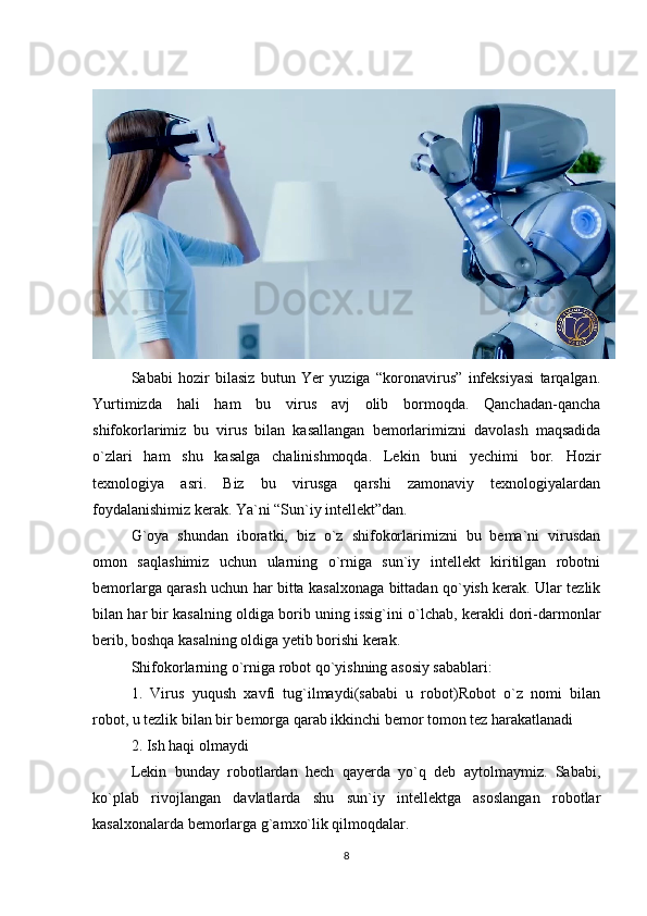 Sababi   hozir   bilasiz   butun   Yer   yuziga   “koronavirus”   infeksiyasi   tarqalgan.
Yurtimizda   hali   ham   bu   virus   avj   olib   bormoqda.   Qanchadan-qancha
shifokorlarimiz   bu   virus   bilan   kasallangan   bemorlarimizni   davolash   maqsadida
o`zlari   ham   shu   kasalga   chalinishmoqda.   Lekin   buni   yechimi   bor.   Hozir
texnologiya   asri.   Biz   bu   virusga   qarshi   zamonaviy   texnologiyalardan
foydalanishimiz kerak. Ya`ni “Sun`iy intellekt”dan.  
G`oya   shundan   iboratki,   biz   o`z   shifokorlarimizni   bu   bema`ni   virusdan
omon   saqlashimiz   uchun   ularning   o`rniga   sun`iy   intellekt   kiritilgan   robotni
bemorlarga qarash uchun har bitta kasalxonaga bittadan qo`yish kerak. Ular tezlik
bilan har bir kasalning oldiga borib uning issig`ini o`lchab, kerakli dori-darmonlar
berib, boshqa kasalning oldiga yetib borishi kerak.  
Shifokorlarning o`rniga robot qo`yishning asosiy sabablari: 
1.   Virus   yuqush   xavfi   tug`ilmaydi(sababi   u   robot)Robot   o`z   nomi   bilan
robot, u tezlik bilan bir bemorga qarab ikkinchi bemor tomon tez harakatlanadi 
2. Ish haqi olmaydi 
Lekin   bunday   robotlardan   hech   qayerda   yo`q   deb   aytolmaymiz.   Sababi,
ko`plab   rivojlangan   davlatlarda   shu   sun`iy   intellektga   asoslangan   robotlar
kasalxonalarda bemorlarga g`amxo`lik qilmoqdalar.
8 