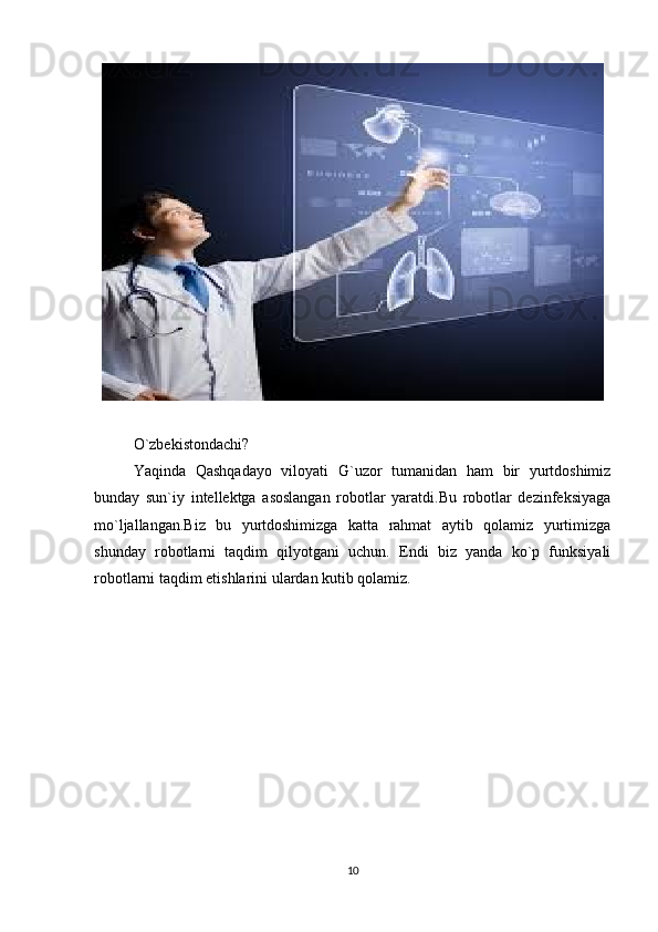 O`zbekistondachi? 
Yaqinda   Qashqadayo   viloyati   G`uzor   tumanidan   ham   bir   yurtdoshimiz
bunday   sun`iy   intellektga   asoslangan   robotlar   yaratdi.Bu   robotlar   dezinfeksiyaga
mo`ljallangan.Biz   bu   yurtdoshimizga   katta   rahmat   aytib   qolamiz   yurtimizga
shunday   robotlarni   taqdim   qilyotgani   uchun.   Endi   biz   yanda   ko`p   funksiyali
robotlarni taqdim etishlarini ulardan kutib qolamiz.
10 