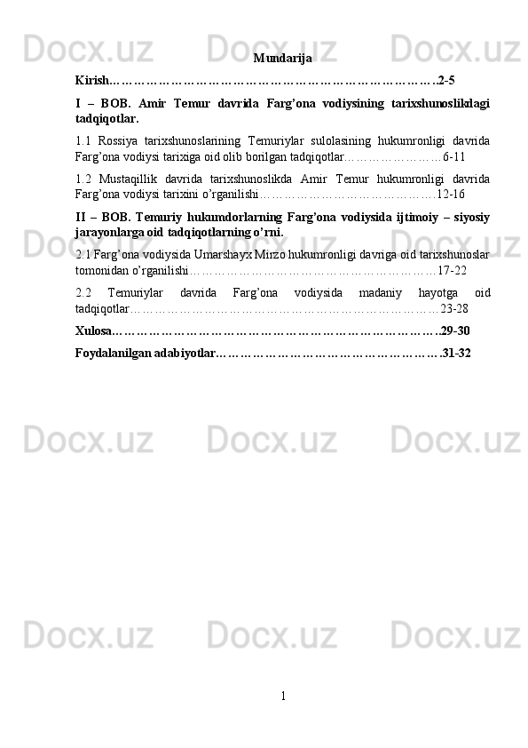 Mundarija
Kirish……………………………………………………………………..2-5
I   –   BOB.   Amir   Temur   davrida   Farg’ona   vodiysining   tarixshunoslikdagi
tadqiqotlar.
1.1   Rossiya   tarixshunoslarining   Temuriylar   sulolasining   hukumronligi   davrida
Farg’ona vodiysi tarixiga oid olib borilgan tadqiqotlar……………………6-11
1.2   Mustaqillik   davrida   tarixshunoslikda   Amir   Temur   hukumronligi   davrida
Farg’ona vodiysi tarixini o’rganilishi…………………………………….12-16
II   –   BOB.   Temuriy   hukumdorlarning   Farg’ona   vodiysida   ijtimoiy   –   siyosiy
jarayonlarga oid tadqiqotlarning o’rni.
2.1 Farg’ona vodiysida Umarshayx Mirzo hukumronligi davriga oid tarixshunoslar
tomonidan o’rganilishi……………………………………………………17-22
2.2   Temuriylar   davrida   Farg’ona   vodiysida   madaniy   hayotga   oid
tadqiqotlar…………………………………………………………………23-28
Xulosa……………………………………………………………………..29-30
Foydalanilgan adabiyotlar……………………………………………….31-32
1 