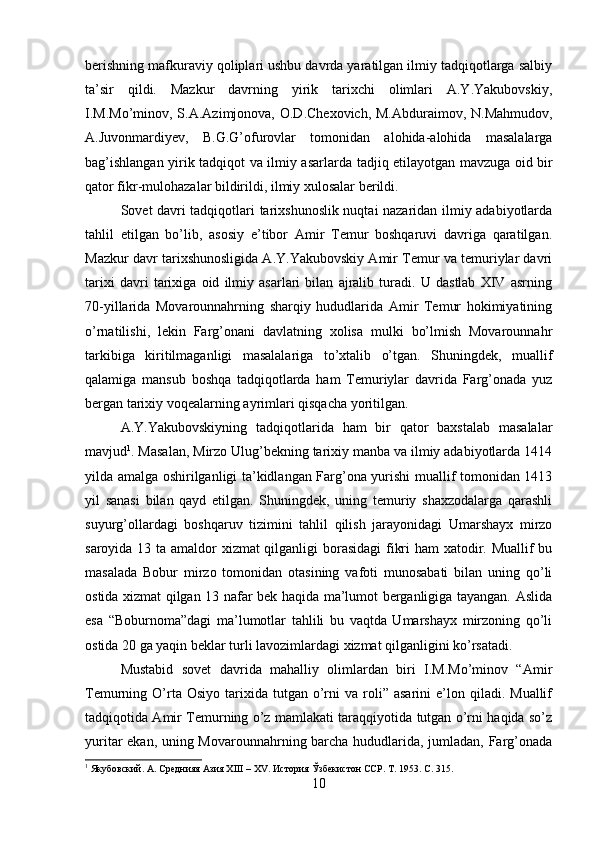 berishning mafkuraviy qoliplari ushbu davrda yaratilgan ilmiy tadqiqotlarga salbiy
ta’sir   qildi.   Mazkur   davrning   yirik   tarixchi   olimlari   A.Y.Yakubovskiy,
I.M.Mo’minov, S.A.Azimjonova, O.D.Chexovich, M.Abduraimov, N.Mahmudov,
A.Juvonmardiyev,   B.G.G’ofurovlar   tomonidan   alohida-alohida   masalalarga
bag’ishlangan yirik tadqiqot va ilmiy asarlarda   tadjiq etilayotgan mavzuga oid bir
qator fikr-mulohazalar bildirildi, ilmiy xulosalar berildi.
Sovet davri tadqiqotlari tarixshunoslik nuqtai nazaridan ilmiy adabiyotlarda
tahlil   etilgan   bo’lib,   asosiy   e’tibor   Amir   Temur   boshqaruvi   davriga   qaratilgan.
Mazkur davr tarixshunosligida A.Y.Yakubovskiy Amir Temur va temuriylar davri
tarixi   davri   tarixiga   oid   ilmiy   asarlari   bilan   ajralib   turadi.   U   dastlab   XIV   asrning
70-yillarida   Movarounnahrning   sharqiy   hududlarida   Amir   Temur   hokimiyatining
o’rnatilishi,   lekin   Farg’onani   davlatning   xolisa   mulki   bo’lmish   Movarounnahr
tarkibiga   kiritilmaganligi   masalalariga   to’xtalib   o’tgan.   Shuningdek,   muallif
qalamiga   mansub   boshqa   tadqiqotlarda   ham   Temuriylar   davrida   Farg’onada   yuz
bergan tarixiy voqealarning ayrimlari qisqacha yoritilgan.
A.Y.Yakubovskiyning   tadqiqotlarida   ham   bir   qator   baxstalab   masalalar
mavjud 1
. Masalan, Mirzo Ulug’bekning tarixiy manba va ilmiy adabiyotlarda 1414
yilda amalga oshirilganligi ta’kidlangan Farg’ona yurishi muallif tomonidan 1413
yil   sanasi   bilan   qayd   etilgan.   Shuningdek,   uning   temuriy   shaxzodalarga   qarashli
suyurg’ollardagi   boshqaruv   tizimini   tahlil   qilish   jarayonidagi   Umarshayx   mirzo
saroyida 13 ta amaldor xizmat  qilganligi borasidagi  fikri  ham  xatodir. Muallif bu
masalada   Bobur   mirzo   tomonidan   otasining   vafoti   munosabati   bilan   uning   qo’li
ostida xizmat qilgan 13 nafar bek haqida ma’lumot berganligiga tayangan. Aslida
esa   “Boburnoma”dagi   ma’lumotlar   tahlili   bu   vaqtda   Umarshayx   mirzoning   qo’li
ostida 20 ga yaqin beklar turli lavozimlardagi xizmat qilganligini ko’rsatadi.
Mustabid   sovet   davrida   mahalliy   olimlardan   biri   I.M.Mo’minov   “Amir
Temurning  O’rta  Osiyo   tarixida  tutgan  o’rni  va   roli”  asarini  e’lon  qiladi.  Muallif
tadqiqotida Amir Temurning o’z mamlakati taraqqiyotida tutgan o’rni haqida so’z
yuritar ekan, uning Movarounnahrning barcha hududlarida, jumladan, Farg’onada
1
  Якубовский. А. Среднияя Азия  XIII  –  XV .  История Ўзбекистон ССР. Т. 1953.  C . 315.
10 