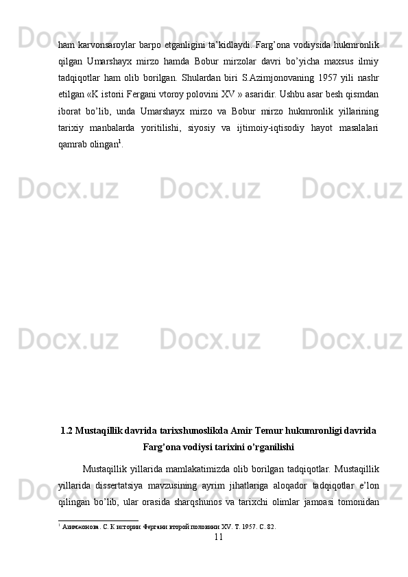 ham karvonsaroylar  barpo etganligini ta’kidlaydi.   Farg’ona vodiysida hukmronlik
qilgan   Umarshayx   mirzo   hamda   Bobur   mirzolar   davri   bo’yicha   maxsus   ilmiy
tadqiqotlar   ham   olib   borilgan.   Shulardan   biri   S.Azimjonovaning   1957   yili   nashr
etilgan «K istorii Fergani vtoroy polovini XV » asaridir. Ushbu asar besh qismdan
iborat   bo’lib,   unda   Umarshayx   mirzo   va   Bobur   mirzo   hukmronlik   yillarining
tarixiy   manbalarda   yoritilishi,   siyosiy   va   ijtimoiy-iqtisodiy   hayot   masalalari
qamrab olingan 1
.
1.2 Mustaqillik davrida tarixshunoslikda Amir Temur hukumronligi davrida
Farg’ona vodiysi tarixini o’rganilishi
Mustaqillik   yillarida   mamlakatimizda   olib   borilgan   tadqiqotlar.   Mustaqillik
yillarida   dissertatsiya   mavzusining   ayrim   jihatlariga   aloqador   tadqiqotlar   e’lon
qilingan   bo’lib,   ular   orasida   sharqshunos   va   tarixchi   olimlar   jamoasi   tomonidan
1
  Азимжонова. С. К истории Фергани второй половини  XV . Т. 1957.  C . 82.
11 