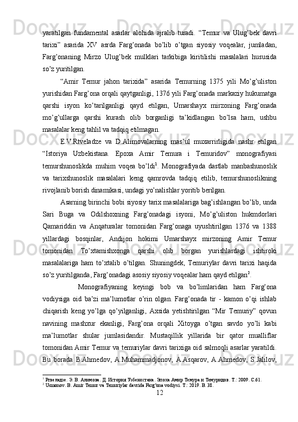 yaratilgan   fundamental   asarlar   alohida   ajralib   turadi.   “Temur   va   Ulug’bek   davri
tarixi”   asarida   XV   asrda   Farg’onada   bo’lib   o’tgan   siyosiy   voqealar,   jumladan,
Farg’onaning   Mirzo   Ulug’bek   mulklari   tarkibiga   kiritilishi   masalalari   hususida
so’z yuritilgan.
“Amir   Temur   jahon   tarixida”   asarida   Temurning   1375   yili   Mo’g’uliston
yurishidan Farg’ona orqali qaytganligi, 1376 yili Farg’onada markaziy hukumatga
qarshi   isyon   ko’tarilganligi   qayd   etilgan,   Umarshayx   mirzoning   Farg’onada
mo’g’ullarga   qarshi   kurash   olib   borganligi   ta’kidlangan   bo’lsa   ham,   ushbu
masalalar keng tahlil va tadqiq etilmagan. 
E.V.Rtveladze   va   D.Alimovalarning   mas’ul   muxarrirligida   nashr   etilgan
“Istoriya   Uzbekistana.   Epoxa   Amir   Temura   i   Temuridov”   monografiyasi
temurshunoslikda   muhim   voqea   bo’ldi 1
.   Monografiyada   dastlab   manbashunoslik
va   tarixshunoslik   masalalari   keng   qamrovda   tadqiq   etilib,   temurshunoslikning
rivojlanib borish dinamikasi, undagi yo’nalishlar yoritib berilgan.
Asarning birinchi bobi siyosiy tarix masalalariga bag’ishlangan bo’lib, unda
Sari   Buga   va   Odilshoxning   Farg’onadagi   isyoni,   Mo’g’uliston   hukmdorlari
Qamariddin   va   Anqaturalar   tomonidan   Farg’onaga   uyushtirilgan   1376   va   1388
yillardagi   bosqinlar,   Andijon   hokimi   Umarshayx   mirzoning   Amir   Temur
tomonidan   To’xtamishxonga   qarshi   olib   borgan   yurishlardagi   ishtiroki
masalalariga   ham   to’xtalib   o’tilgan.   Shuningdek,   Temuriylar   davri   tarixi   haqida
so’z yuritilganda, Farg’onadagi asosiy siyosiy voqealar ham qayd etilgan 2
.
Monografiyaning   keyingi   bob   va   bo’limlaridan   ham   Farg’ona
vodiysiga   oid   ba’zi   ma’lumotlar   o’rin   olgan.   Farg’onada   tir   -   kamon   o’qi   ishlab
chiqarish   keng   yo’lga   qo’yilganligi,   Axsida   yetishtirilgan   “Mir   Temuriy”   qovun
navining   mashxur   ekanligi,   Farg’ona   orqali   Xitoyga   o’tgan   savdo   yo’li   kabi
ma’lumotlar   shular   jumlasidandir.   Mustaqillik   yillarida   bir   qator   mualliflar
tomonidan Amir Temur va temuriylar davri tarixiga oid salmoqli asarlar yaratildi.
Bu   borada   B.Ahmedov,   A.Muhammadjonov,   A.Asqarov,   A.Ahmedov,   S.Jalilov,
1
  Ртвеладзе. Э. В. Алимова. Д. История Узбекистана. Эпоха Амир Темура и Темуридов.  T.: 2009. C.61.
2
 Usmonov. B. Amir Temur va Temuriylar davrida Farg’ona vodiysi. T.: 2019. B. 38.
12 