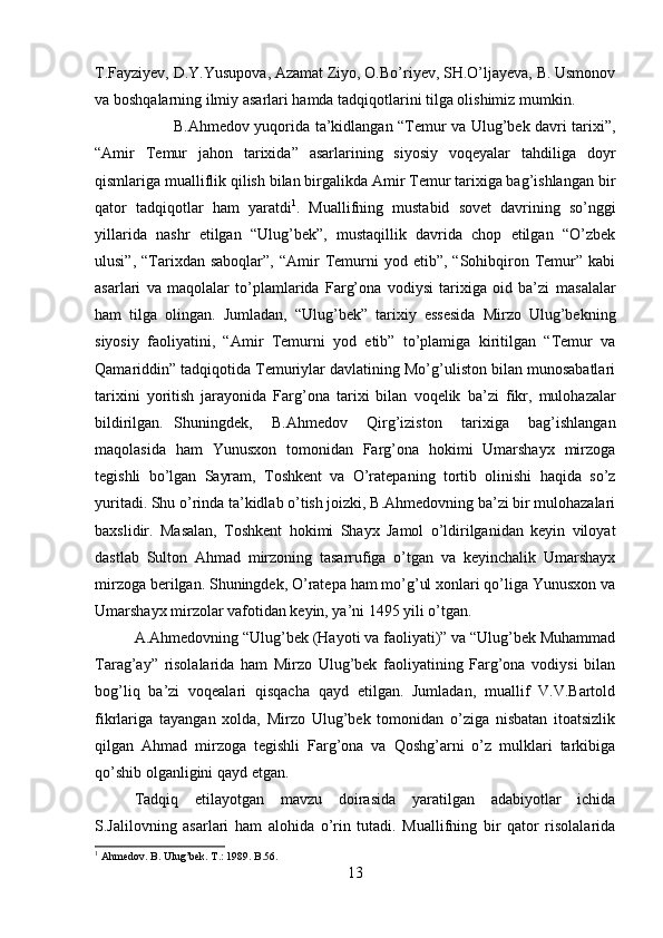 T.Fayziyev, D.Y.Yusupova, Azamat Ziyo, O.Bo’riyev, SH.O’ljayeva, B. Usmonov
va boshqalarning ilmiy asarlari hamda tadqiqotlarini tilga olishimiz mumkin.
B.Ahmedov yuqorida ta’kidlangan “Temur va Ulug’bek davri tarixi”,
“Amir   Temur   jahon   tarixida”   asarlarining   siyosiy   voqeyalar   tahdiliga   doyr
qismlariga mualliflik qilish bilan birgalikda Amir Temur tarixiga bag’ishlangan bir
qator   tadqiqotlar   ham   yaratdi 1
.   Muallifning   mustabid   sovet   davrining   so’nggi
yillarida   nashr   etilgan   “Ulug’bek”,   mustaqillik   davrida   chop   etilgan   “O’zbek
ulusi”,  “Tarixdan  saboqlar”,  “Amir   Temurni  yod  etib”,  “Sohibqiron  Temur”  kabi
asarlari   va   maqolalar   to’plamlarida   Farg’ona   vodiysi   tarixiga   oid   ba’zi   masalalar
ham   tilga   olingan.   Jumladan,   “Ulug’bek”   tarixiy   essesida   Mirzo   Ulug’bekning
siyosiy   faoliyatini,   “Amir   Temurni   yod   etib”   to’plamiga   kiritilgan   “Temur   va
Qamariddin” tadqiqotida Temuriylar davlatining Mo’g’uliston bilan munosabatlari
tarixini   yoritish   jarayonida   Farg’ona   tarixi   bilan   voqelik   ba’zi   fikr,   mulohazalar
bildirilgan. Shuningdek,   B.Ahmedov   Qirg’iziston   tarixiga   bag’ishlangan
maqolasida   ham   Yunusxon   tomonidan   Farg’ona   hokimi   Umarshayx   mirzoga
tegishli   bo’lgan   Sayram,   Toshkent   va   O’ratepaning   tortib   olinishi   haqida   so’z
yuritadi. Shu o’rinda ta’kidlab o’tish joizki, B.Ahmedovning ba’zi bir mulohazalari
baxslidir.   Masalan,   Toshkent   hokimi   Shayx   Jamol   o’ldirilganidan   keyin   viloyat
dastlab   Sulton   Ahmad   mirzoning   tasarrufiga   o’tgan   va   keyinchalik   Umarshayx
mirzoga berilgan. Shuningdek, O’ratepa ham mo’g’ul xonlari qo’liga Yunusxon va
Umarshayx mirzolar vafotidan keyin, ya’ni 1495 yili o’tgan.
A.Ahmedovning “Ulug’bek (Hayoti va faoliyati)” va “Ulug’bek Muhammad
Tarag’ay”   risolalarida   ham   Mirzo   Ulug’bek   faoliyatining   Farg’ona   vodiysi   bilan
bog’liq   ba’zi   voqealari   qisqacha   qayd   etilgan.   Jumladan,   muallif   V.V.Bartold
fikrlariga   tayangan   xolda,   Mirzo   Ulug’bek   tomonidan   o’ziga   nisbatan   itoatsizlik
qilgan   Ahmad   mirzoga   tegishli   Farg’ona   va   Qoshg’arni   o’z   mulklari   tarkibiga
qo’shib olganligini qayd etgan.
Tadqiq   etilayotgan   mavzu   doirasida   yaratilgan   adabiyotlar   ichida
S.Jalilovning   asarlari   ham   alohida   o’rin   tutadi.   Muallifning   bir   qator   risolalarida
1
 Ahmedov. B. Ulug’bek. T.: 1989. B.56.
13 