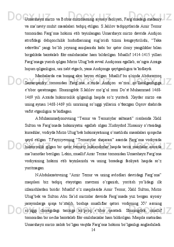 Umarshayx mirzo va Bobur mirzolarning siyosiy faoliyati, Farg’onadagi madaniy
va ma’naviy muhit masalalari tadqiq etilgan. S.Jalilov tadqiqotlarida Amir Temur
tomonidan   Farg’ona   hokimi   etib   tayinlangan   Umarshayx   mirzo   davrida   Andijon
atrofidagi   dehqonchilik   hududlarining   sug’orish   tizimi   kengaytirilishi,   “Taka
sekretku”   jangi   bo’lib   joyning   aniqlanishi   kabi   bir   qator   ilmiy   yangiliklar   bilan
birgalikda   baxstalab   fikr-mulohazalar   ham   bildirilgan.   Muallif   1414-1415   yillari
Farg’onaga yurish qilgan Mirzo Ulug’bek avval Andijonni egallab, so’ngra Axsiga
hujum qilganligini, uni zabt etgach, yana Andijonga qaytganligini ta’kidlaydi.
Manbalarda   esa   buning   aksi   bayon  etilgan.   Muallif   bu  o’rinda   Abdurazzoq
Samarqandiy   tomonidan   Farg’ona   o’rnida   Andijon   so’zini   qo’llanilganligiga
e’tibor   qaratmagan.   Shuningdek   S.Jalilov   mo’g’ul   xoni   Do’st   Muhammad   1468-
1469   yili   Axsida   hukmronlik   qilganligi   haqida   so’z   yuritadi.   Xaydar   mirzo   esa
uning   aynan   1468-1469   yili   umrining   so’nggi   yillarini   o’tkazgan   Oqsuv   shahrida
vafot etganligini ta’kidlagan.
A.Muhammadjonovning   “Temur   va   Temuriylar   saltanati”   risolasida   Xalil
Sulton   va   Farg’onada   hokimiyatni   egallab   olgan   Xudoydod   Xusainiy   o’rtasidagi
kurashlar, vodiyda Mirzo Ulug’bek hokimiyatining o’rnatilishi masalalari qisqacha
qayd   etilgan.   T.Fayziyevning   “Temuriylar   shajarasi”   asarida   Farg’ona   vodiysida
hukmronlik   qilgan   bir   qator   temuriy   hukumdorlar   haqida   tarixi   manbalar   asosida
ma’lumotlar berilgan. Lekin, muallif Amir Temur tomonidan Umarshayx Farg’ona
vodiysining   hokimi   etib   tayinlanishi   va   uning   boradagi   faoliyati   haqida   so’z
yuritmagan.
N.Abdulaxatovning   “Amir   Temur   va   uning   avlodlari   davridagi   Farg’ona”
maqolasi   biz   tadqiq   etayotgan   mavzuni   o’rganish,   yoritish   yo’lidagi   ilk
izlanishlardan   biridir.  
Muallif   o’z   maqolasida   Amir   Temur,   Xalil   Sulton,   Mirzo
Ulug’bek   va   Sulton   Abu   Sa’id   mirzolar   davrida   Farg’onada   yuz   bergan   siyosiy
jarayonlarga   qisqa   to’xtalib,   boshqa   mualliflar   qatori   vodiyning   XV   asrning
so’nggi   choragidagi   tarixiga   ko’proq   e’tibor   qaratadi.   Shuningdek,   muallif
tomonidan bir necha baxstalab fikr-mulohazalar ham bildirilgan. Maqola matnidan
Umarshayx mirzo xalok bo’lgan vaqtda Farg’ona hokimi bo’lganligi anglashiladi.
14 