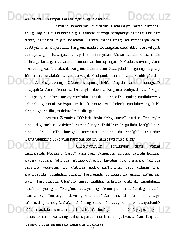 Aslida esa, u bu vqtda Fors viloyatining hokimi edi. 
Muallif   tomonidan   bildirilgan   Umarshayx   mirzo   vafotidan
so’ng Farg’ona mulki uning o’g’li Iskandar mirzoga berilganligi haqidagi fikri ham
tarixiy   haqiqatga   to’g’ri   kelmaydi.   Tarixiy   manbalardagi   ma’lumotlarga   ko’ra,
1393 yili Umarshayx mirzo Farg’ona mulki hokimligidan ozod etilib, Fors viloyati
boshqaruviga   o’tkazilgach,   vodiy   1393-1399   yillari   Movarounnahr   xolisa   mulki
tarkibiga   kiritilgan   va   amirlar   tomonidan   boshqarilgan.   N.Abdulaxtovning   Amir
Temurning vafoti arafasida Farg’ona hokimi amir Xudoydod bo’lganligi haqidagi
fikri ham baxstalabdir, chunki bu vaqtda Andijonda amir Saodat hokimlik qilardi.
A.   Asqarovning   “O’zbek   xalqining   kelib   chiqishi   tarixi”   monografik
tadqiqotida   Amir   Temur   va   temuriylar   davrida   Farg’ona   vodiysida   yuz   bergan
etnik   jarayonlar   ham   tarixiy   manbalar   asosida   tadqiq   etilib,   qarluq   qabilalarining
uchinchi   guruhini   vodiyga   kelib   o’rnashuvi   va   chakrak   qabilalarining   kelib
chiqishiga oid fikr, mulohazalar bildirilgan 1
.
Azamat   Ziyoning   “O’zbek   davlatchiligi   tarixi”   asarida   Temuriylar
davlatidagi boshqaruv tizimi borasida fikr yuritilishi bilan birgalikda, Mo’g’uliston
davlati   bilan   olib   borilgan   munosabatlar   tahlilida   mo’g’ul   sarkardasi
Qamariddinning 1376 yilgi Farg’ona bosqini ham qayd etib o’tilgan.
O.Bo’riyevning   “Temuriylar   davri   yozma
manbalarida   Markaziy   Osiyo”   asari   ham   Temuriylar   sulolasi   davrida   kechgan
siyosiy   voqealar   talqinida,   ijtimoiy-iqtisodiy   hayotga   doyr   masalalar   tahlilida
Farg’ona   vodiysiga   oid   e’tiborga   molik   ma’lumotlar   qayd   etilgani   bilan
ahamiyatlidir.   Jumladan,   muallif   Farg’onada   Sohibqironga   qarshi   ko’tarilgan
isyon,   Farg’onaning   Ulug’bek   mirzo   mulklari   tarkibiga   kiritilishi   masalalarini
atroflicha   yoritgan.   “Farg’ona   vodiysining   Temuriylar   manbalaridagi   tavsifi”
asarida   esa   Temuriylar   davri   yozma   manbalari   misolida   Farg’ona   vodiysi
to’g’risidagi   tarixiy   lavhalar,   aholining   etnik   -   hududiy   xolati   va   bunyodkorlik
ishlari masalalari xrestomati tartibda ko’rib chiqilgan. X.Fayziyevning
“Shoxrux   mirzo   va   uning   tashqi   siyosati”   nomli   monografiyasida   ham   Farg’ona
1
 Asqarov. A.  O’zbek xalqining kelib chiqishi tarixi. T.: 2015. B.64.
15 