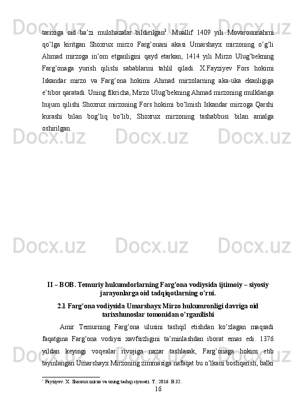 tarixiga   oid   ba’zi   mulohazalar   bildirilgan 1
.   Muallif   1409   yili   Movarounnahrni
qo’lga   kiritgan   Shoxrux   mirzo   Farg’onani   akasi   Umarshayx   mirzoning   o’g’li
Ahmad   mirzoga   in’om   etganligini   qayd   etarkan,   1414   yili   Mirzo   Ulug’bekning
Farg’onaga   yurish   qilishi   sabablarini   tahlil   qiladi.   X.Fayziyev   Fors   hokimi
Iskandar   mirzo   va   Farg’ona   hokimi   Ahmad   mirzolarning   aka-uka   ekanligiga
e’tibor qaratadi. Uning fikricha, Mirzo Ulug’bekning Ahmad mirzoning mulklariga
hujum   qilishi   Shoxrux   mirzoning   Fors   hokimi   bo’lmish   Iskandar   mirzoga   Qarshi
kurashi   bilan   bog’liq   bo’lib,   Shoxrux   mirzoning   tashabbusi   bilan   amalga
oshirilgan.
II – BOB. Temuriy hukumdorlarning Farg’ona vodiysida ijtimoiy – siyosiy
jarayonlarga oid tadqiqotlarning o’rni.
2.1 Farg’ona vodiysida Umarshayx Mirzo hukumronligi davriga oid
tarixshunoslar tomonidan o’rganilishi
Amir   Temurning   Farg’ona   ulusini   tashqil   etishdan   ko’zlagan   maqsadi
faqatgina   Farg’ona   vodiysi   xavfsizligini   ta’minlashdan   iborat   emas   edi.   1376
yildan   keyingi   voqealar   rivojiga   nazar   tashlasak,   Farg’onaga   hokim   etib
tayinlangan Umarshayx Mirzoning zimmasiga nafaqat bu o’lkani boshqarish, balki
1
 Fayziyev. X.  Shoxrux mirzo va uning tashqi siyosati. T .: 2016.  B .32.
16 