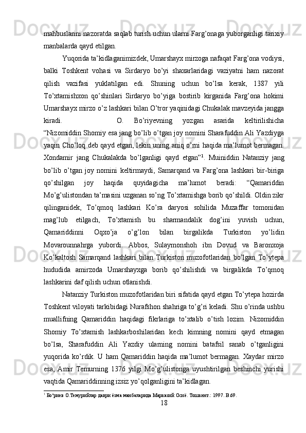 mahbuslarini nazoratda saqlab turish uchun ularni Farg’onaga yuborganligi tarixiy
manbalarda qayd etilgan.
Yuqorida ta’kidlaganimizdek, Umarshayx mirzoga nafaqat Farg’ona vodiysi,
balki   Toshkent   vohasi   va   Sirdaryo   bo’yi   shaxarlaridagi   vaziyatni   ham   nazorat
qilish   vazifasi   yuklatilgan   edi.   Shuning   uchun   bo’lsa   kerak,   1387   yili
To’xtamishxon   qo’shinlari   Sirdaryo   bo’yiga   bostirib   kirganida   Farg’ona   hokimi
Umarshayx mirzo o’z lashkari bilan O’tror yaqinidagi Chukalak mavzeyida jangga
kiradi. O.   Bo’riyevning   yozgan   asarida   keltirilishicha
“ Nizomiddin Shomiy esa jang bo’lib o’tgan joy nomini Sharafuddin Ali Yazdiyga
yaqin Cho’loq deb qayd etgan, lekin uning aniq o’rni haqida ma’lumot bermagan.
Xondamir   jang   Chukalakda   bo’lganligi   qayd   etgan” 1
.   Muiniddin   Natanziy   jang
bo’lib   o’tgan   joy   nomini   keltirmaydi,   Samarqand   va   Farg’ona   lashkari   bir-biriga
qo’shilgan   joy   haqida   quyidagicha   ma’lumot   beradi:   “Qamariddin
Mo’g’ulistondan ta’masini uzganan so’ng To’xtamishga borib qo’shildi. Oldin zikr
qilinganidek,   To’qmoq   lashkari   Ko’ra   daryosi   sohilida   Muzaffar   tomonidan
mag’lub   etilgach,   To’xtamish   bu   sharmandalik   dog’ini   yuvish   uchun,
Qamariddinni   Oqxo’ja   o’g’lon   bilan   birgalikda   Turkiston   yo’lidin
Movarounnahrga   yubordi.   Abbos,   Sulaymonshoh   ibn   Dovud   va   Baronxoja
Ko’kaltosh   Samarqand   lashkari   bilan   Turkiston   muzofotlaridan   bo’lgan   To’ytepa
hududida   amirzoda   Umarshayxga   borib   qo’shilishdi   va   birgalikda   To’qmoq
lashkarini daf qilish uchun otlanishdi. 
Natanziy Turkiston muzofotlaridan biri sifatida qayd etgan To’ytepa hozirda
Toshkent viloyati tarkibidagi Nurafshon shahriga to’g’ri keladi.   Shu o’rinda ushbu
muallifning   Qamariddin   haqidagi   fikrlariga   to’xtalib   o’tish   lozim.   Nizomiddin
Shomiy   To’xtamish   lashkarboshilaridan   kech   kimning   nomini   qayd   etmagan
bo’lsa,   Sharafuddin   Ali   Yazdiy   ularning   nomini   batafsil   sanab   o’tganligini
yuqorida   ko’rdik.   U   ham   Qamariddin   haqida   ma’lumot   bermagan.   Xaydar   mirzo
esa,   Amir   Temurning   1376   yilgi   Mo’g’ulistonga   uyushtirilgan   beshinchi   yurishi
vaqtida Qamariddinning izsiz yo’qolganligini ta’kidlagan. 
1
 Бо‘риeв О.Темурийлар даври ёзма манбаларида Марказий Осиё. Тошкент.: 1997.  B .69.
18 