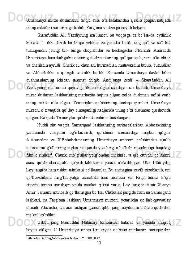 Umarshayx   mirzo   dushmanni   ta’qib   etib,   o’z   lashkaridan   ajralib   qolgan   natijada
uning askarlari sarosimaga tushib, Farg’ona vodiysiga qaytib ketgan. 
Sharafuddin   Ali   Yazdiyning   ma’lumoti   bu   voqeaga   oz   bo’lsa-da   oydinlik
kiritadi:   “...ikki   cherik   bir-biriga   yetdilar   va   yasollar   tortib,   ung   qo’l   va   so’l   kul
tuzulgendin   (sung)   bir-   biriga   chopishtilar   va   kechagacha   o’ldirshti.   Amirzoda
Umarshayx   baxrdurligidin   o’zining   dushmanlarning   qo’liga   urub,   nari   o’ta   chiqti
va cherikdin ayrildi. Cherik eli chun ani kurmadilar, mutavaxdim bulub, buzuldilar
va   Abbosbekka   o’q   tegib   zadmlik   bo’ldi.   Shaxzoda   Umarshayx   davlat   bilan
dushmanlarning   ichidan   salomat   chiqib,   Andijonga   ketdi...».   Sharafuddin   Ali
Yazdiyning   ma’lumoti   quyidagi   fikrlarni   ilgari   surishga   asos   bo’ladi.   Umarshayx
mirzo   dushman   lashkarining   markazita   hujum   qilgan   xolda   dushman   safini   yorib
uning   ortida   o’ta   olgan.   Temuriylar   qo’shinining   boshqa   qismlari   Umarshayx
mirzoni o’z vaqtida qo’llay olmaganligi natijasida uning o’zi dushman qurshovida
qolgan. Natijada Temuriylar qo’shinida vahima boshlangan. 
Huddi   shu   vaqtda   Samarqand   lashkarining   sarkardalaridan   Abbosbekning
yaralanishi   vaziyatni   og’irlashtirib,   qo’shinni   chekinishga   majbur   qilgan.
A.Ahmedov   va   X.Bobobekovlarning   Umarshayx   mirzoni   qo’shinidan   ajralib
qolishi  mo’g’ullarning xiylasi  natijasida  yuz bergan bo’lishi  mumkinligi  haqidagi
fikri   o’rinlidir 1
.   Chunki   mo’g’ullar   yolg’ondan   chekinib,   ta’qib   etuvchi   qo’shinni
asosi   qo’shindan   ajratib   qo’yish   taktikasini   yaxshi   o’zlashtirgan.   Ular   1366   yilgi
Loy jangida ham ushbu taktikani qo’llaganlar. Bu anchagina xavfli xisoblanib, uni
qo’llovchilarni   mag’lubiyatga   uchratishi   ham   mumkin   edi.   Faqat   bunda   ta’qib
etuvchi   tomon   uyushgan   xolda   xarakat   qilishi   zarur.   Loy   jangida   Amir   Xusayn
Amir Temurni munosib qo’llamagan bo’lsa, Chukalak jangida ham na Samarqand
lashkari,   na   Farg’ona   lashkari   Umarshayx   mirzoni   yetarlicha   qo’llab-quvvatlay
olmadi. Aksincha, uni asir tushgan gumon qilib, jang maydonini tashlab qochishni
ma’qul ko’rdilar.
Ushbu   jang   Muiniddin   Natanziy   tomonidan   batafsil   va   yanada   aniqroq
bayon   etilgan.   U   Umarshayx   mirzo   temuriylar   qo’shini   markazini   boshqarishni
1
 Ahmedov. A. Ulug’bek hayoti va faoliyati. T .: 1991.  B .77.
20 