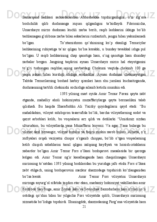 Samarqand   lashkari   sarkardalaridan   Abbosbekka   topshirganligini,   o’zi   ilg’ora
boshchilik   qilib   dushmanga   xujum   qilganligini   ta’kidlaydi.   Fikrimizcha,
Umarshayx   mirzo   dushman   kuchli   zarba   berib,   raqib   lashkarini   ikkiga   bo’lib
tashlamagan  
g’olibona zarba bilan askarlarini ruxlantirib, jangni bilan yakunlamadi
bo’lgan.  To’xtamishxon   qo’shinining   ko’p   ekanligi   Temuriylar
lashkarining   ruhiyatiga   ta’sir   qilgan   bo’lsa   kerakki,   u   bunday   tavakkal   ishga   pul
bo’lgan.   U   raqib   lashkarining   chap   qanotiga   ham,   o’ng   qanotiga   ham   shunday
zarbalar   bergan.   Jangning   taqdirini   aynan   Umarshayx   mirzo   hal   etayotganini
to’g’ri   tushungan   raqiblar   uning   navbatdagi   Chokumi   vaqtida   chekinib   100   ga
yaqin   askari   bilan   kurshqb   olishga   erishadilar.   Aynan   dushman   chekinayotgan
Tahtda   Temurilarning   boshad   harbiy   qismlari   ham   shu   jumlani   kuchaitirganda,
dushmanning tartibli chekinishi sochishga ailanib ketishi mumkin edi. 
1393   yilning   mart   oyida   Amir   Temur   Forsni   qayta   zabt
etganda,   mahalliy   aholi   hokimiyatni   muzaffariylarga   qayta   bermaslikni   talab
qilishadi.   Bu   haqida   Sharafuddin   Ali   Yazdiy   quyidagilarni   qayd   etadi:   “Bu
mahaldakim,  viloyat   sohibqiron  tasarrufida  bo’ldi,  barcha  viloyatlarning  sodot   va
qazot   arboblari   kelib,   bu   voqealarni   arz   qildi   va   dedilarki   “Umidimiz   sizdan
ultururkim,   bu   viloyatlarda   yana   Muzaffarni   kuyssiz.   Va   agar   Yana   bularga   bu
viloyat daxl bersangiz, viloyat buzulur va faqiru miskin xarob bulur». Albatta, o’z
xufiyalari   orqali   vaziyatni   chuqur   o’rganib   chiqqan,   bo’lib   o’tgan   voqealarning
kelib   chiqish   sabablarini   tamil   qilgan   xalqning   kayfiyati   va   hoxish-istaklarini
xabardor   bo’lgan   Amir   Temur   Fors   o’lkasi   boshqaruvi   masalasida   bir   qarorga
kelgan   edi.   Amir   Temur   og’ir   kasallanganda   ham   chaqirilmagan   Umarshayx
mirzoning to’satdan  1393 yilning boshlaridan  bu yurishga  jalb etishi  Fors o’lkasi
zabt   etilgach,   uning   boshqaruvini   mazkur   shaxzodaga   topshirish   ko’zlanganidan
bo’lsa kerak. Amir   Temur   Fors   viloyatini   Umarshayx
mirzoga suyurg’ol sifatida taqdim etar ekan, markaziy hokimiyat vakillaridan amir
Berdibek Sari Buga, amir Ziyrak Jaku va Sevinchak Baxodurlarni ham o’zlari qo’li
ostidagi   qo’shin   bilan   bir   yilgacha   Fors   viloyatida   qolib,   Umarshayx   mirzoning
xizmatida bo’lishga topshirdi. Shuningdek, shaxzodaning Farg’ona viloyatida ham
21 