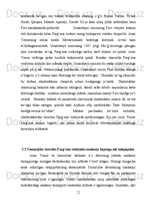 xizmatida   bo’lgan   xos   beklari   Bekkichik   Jetaning   o’g’li   Bayon   Temur,   To’kal
Hindu   Qarqara,   Malash   Apardiy,   Davlat   Xo’ja   kabi   uzoq   yillik   safdoshlari   ham
Fors mamlakatida qoldirildi. Umarshayx   mirzoning   Fors   viloyati   hokimi
etib tayinlanishi bilan Farg’ona vodiysi uning boshqaruvi ostidan chiqarilib, Amir
Temurning   xolisa   mulki   Movarounnahr   tarkibiga   kiritiladi.   Avval   ham
ta’kidlaganimizdek,   Umarshayx   mirzoning   1391   yilgi   Mo’g’ulistonga   qilingan
jazo   yurishidan   so’ng,   Farg’ona   vodiysiga   harbiy   xavf   deyarli   yo’qoladi.   Amir
Temur   vafotiga   qadar   tinchlik   hukmronlik   qiladi.   Bunday   sharoitda   Farg’ona
vodiysini alohida ulus sifatida saqlab, Umarshayx mirzoni bu yerda ushlab turishga
xojati   yo’q   edi.   Natanziyning   yozishicha,   Umarshayx   mirzo   Fors   viloyati   taxtiga
o’tirgach, o’z oilasini ham Sherozga ko’chirib keltirgan: “Shundan so’ng ishonchli
bir   kishini   shaxzodalarni   chaqirish   uchun   Andigonga   jo’natdi...   Shaxzodalar
otalarining bashorat asar xabarini eshitgach, darxol safar asbob- anjomlarini katta
kibtelega (kibitka - soyabon arava)larga yuklab, manzilma-manzil Fors tarafga yo’l
olishdi.   Shunday   dilkash va jannatvash mavsumda shadzodalar masrur dil va tud
ko’ngil   bilan   sarogon   quyosh   kabi   Andijon   ufqi   mashrididan   Taxti   Sulaymon
tarafga ravona bo’ldilar”.  Mazkur   parchadan   ko’rinib   turibdiki,
shadzodalardan   birortasi   Farg’ona   vodiysida   qoldirilmagan.   Bu   esa   Amir   Temur
Farg’ona   ulusini   tugatib,   uni   xolisa   mulk   bo’lmish   Movarounnahr   tarkibiga
kiritishini bildirardi.
2.2 Temuriylar davrida Farg’ona vodiysida madaniy hayotga oid tadqiqotlar
Amir   Temur   va   temuriylar   saltanati   o’z   davrining   yuksak   madaniy
taraqqiyotga   erishgan   davlatlaridan   biri   sifatida   e’tirof   etilgan.   Hozirgi   kungacha
amal   oshirilgan   tadqiqotlarning   aksariyatida   Temuriylar   davlatining   markaziy
shaxarlari   bo’lgan   Samarqand   va   Hirotda   faoliyat   olib   borgan   fan   va   madaniyat
vakillarining   ijodi   o’rganilgan.   Ushbu   markazlardan   uzoq   masofada   joylashgan
hududlardagi madaniy taraqqiyot masalalari alohida o’rganilmagan. Jumladan, ular
22 