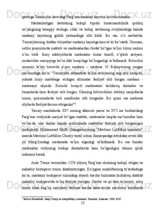 qatoriga Temuriylar davridagi Farg’ona madaniy hayotini kiritish mumkin.
Markazlashgan   davlatning   tashqil   topishi   hunarmandchilik   qishloq
xo’jaligining   taraqqiy   etishiga,   ichki   va   tashqi   savdoning   rivojlanishiga   hamda
madaniy   hayotning   gullab   yashnashiga   olib   keldi.   Bu   esa,   o’z   navbatida,
Temuriylarning chekka viloyatlari madaniy hayotiga ham ta’sir ko’rsatdi.   Xususan,
ushbu  jarayonlarda  maktab  va madrasalardan  ibodat   bo’lgan  ta’lim   tizimi   muhim
o’rin   tutdi.   Ilmiy   adabiyotlarda   madrasalar   ilmlar   tasnifi,   o’qitish   saviyasi,
mudarrislar   mavqeyiga   ko’ra   ikki   bosqichga   bo’linganligi   ta’kidlanadi.   Birinchisi
umumiy   ta’lim   beruvchi   o’quv   maskani   –   madrasa.   N.   Boboyevning   yozgan
ma’lumotiga   ko’ra   “Temuriylar   saltanatida   ta’lim   tarbiyaning   eng   oliy   bosqichi,
yuksak   ilmiy   martabaga   erishgan   allomalar   faoliyat   olib   borgan   maskani   -
madrasayi   oliyadir.   Birinchi   bosqich   madrasalari   kichikroq   shaharlar   va
tumanlarda   ham   faoliyat   olib   borgan.   Ularning   bitiruvchilari   ibtidoiy   masjidlarda
imom,   qozixonalarda   turli   muallimlar   olib   borganlar.   Bir   qismi   esa   madrasai
oliylarda faoliyat  
davom ettirganlar” 1
.
Tarixiy   manbalarda   XIV   asrning   ikkinchi   yarmi   va   XVI   asr   boshlaridagi
Farg’ona   vodiysida   mavjud   bo’lgan   maktab,   madrasalar   haqida   ma’lumotlar   ham
bo’lsa-da,   ular   shahar   hamda   qishloqlarda   maktablar   faoliyat   olib   borganligini
tasdiqlaydi.   Muhammad   Mufti   Oxangaroniyning   “Mavlono   Lutfullox   manoxibi”
asarida Mavlono Lutfullox Chustiy taxsil uchun Samarqandga ketishdan avval ikki
yil   Marg’ilondagi   madrasada   ta’lim   olganligi   ta’kidlanadi.   Bu   esa   bunday
madrasalar   vodiyning   boshqa   shaharlarida   ham   bo’lganligini   tahmin   qilish
imkonini beradi.
Amir   Temur   tomonidan   1376   yiliyoq   Farg’ona   ulusining   tashqil   etilgan   va
mahalliy   boshqaruv   tizimi   shakllantirilgan.   Ko’pgina   mualliflarning   ta’kidlashiga
ko’ra, markaziy boshqaruv tizimidagi deyarli barcha tuzilmalar kichikroq shaklda
mahalliy   boshqaruvda   to’liq   faoliyat   yuritgan.   Davlat   va   qo’shin   ta’minoti,   soliq
tizimi   bilan   bog’liq   moliyaviy   faoliyat   barcha   katta-kichik   ma’muriy   birliklarda
1
 Бобоeв Hалимбой. Амир Темур ва темурийлар салтанати. Тошкент, Камалак. 1996.  B .49.
23 