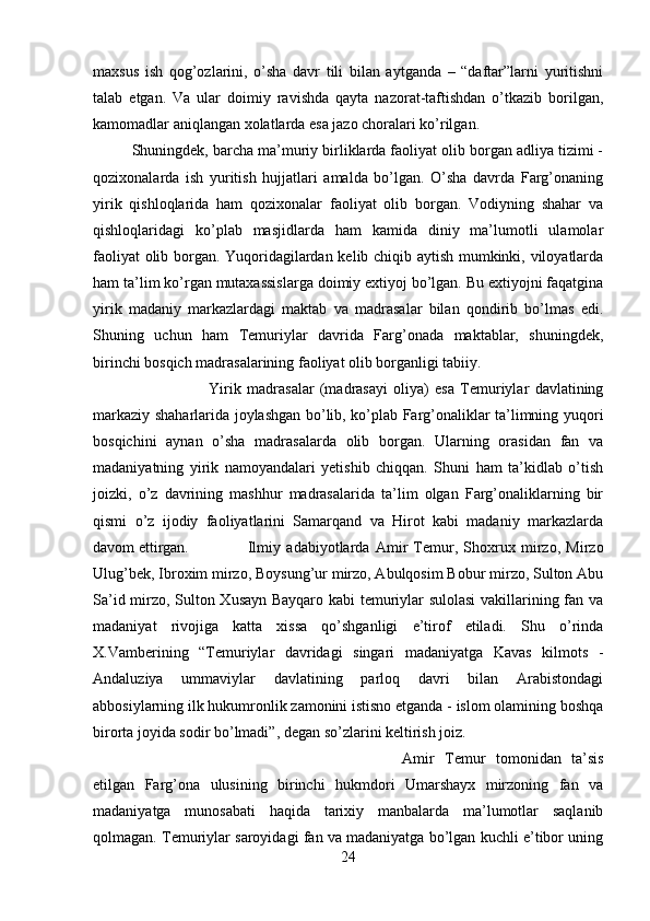 maxsus   ish   qog’ozlarini,   o’sha   davr   tili   bilan   aytganda   –   “daftar”larni   yuritishni
talab   etgan.   Va   ular   doimiy   ravishda   qayta   nazorat-taftishdan   o’tkazib   borilgan,
kamomadlar aniqlangan xolatlarda esa jazo choralari ko’rilgan. 
Shuningdek, barcha ma’muriy birliklarda faoliyat olib borgan adliya tizimi -
qozixonalarda   ish   yuritish   hujjatlari   amalda   bo’lgan.   O’sha   davrda   Farg’onaning
yirik   qishloqlarida   ham   qozixonalar   faoliyat   olib   borgan.   Vodiyning   shahar   va
qishloqlaridagi   ko’plab   masjidlarda   ham   kamida   diniy   ma’lumotli   ulamolar
faoliyat olib borgan. Yuqoridagilardan kelib chiqib aytish mumkinki, viloyatlarda
ham ta’lim ko’rgan mutaxassislarga doimiy extiyoj bo’lgan. Bu extiyojni faqatgina
yirik   madaniy   markazlardagi   maktab   va   madrasalar   bilan   qondirib   bo’lmas   edi.
Shuning   uchun   ham   Temuriylar   davrida   Farg’onada   maktablar,   shuningdek,
birinchi bosqich madrasalarining faoliyat olib borganligi tabiiy.
Yirik   madrasalar   (madrasayi   oliya)   esa   Temuriylar   davlatining
markaziy shaharlarida joylashgan bo’lib, ko’plab Farg’onaliklar ta’limning yuqori
bosqichini   aynan   o’sha   madrasalarda   olib   borgan.   Ularning   orasidan   fan   va
madaniyatning   yirik   namoyandalari   yetishib   chiqqan.   Shuni   ham   ta’kidlab   o’tish
joizki,   o’z   davrining   mashhur   madrasalarida   ta’lim   olgan   Farg’onaliklarning   bir
qismi   o’z   ijodiy   faoliyatlarini   Samarqand   va   Hirot   kabi   madaniy   markazlarda
davom ettirgan. Ilmiy   adabiyotlarda   Amir   Temur,   Shoxrux   mirzo,   Mirzo
Ulug’bek, Ibroxim mirzo, Boysung’ur mirzo, Abulqosim Bobur mirzo, Sulton Abu
Sa’id mirzo, Sulton Xusayn Bayqaro kabi temuriylar sulolasi  vakillarining fan va
madaniyat   rivojiga   katta   xissa   qo’shganligi   e’tirof   etiladi.   Shu   o’rinda
X.Vamberining   “Temuriylar   davridagi   singari   madaniyatga   Kavas   kilmots   -
Andaluziya   ummaviylar   davlatining   parloq   davri   bilan   Arabistondagi
abbosiylarning ilk hukumronlik zamonini istisno etganda - islom olamining boshqa
birorta joyida sodir bo’lmadi”, degan so’zlarini keltirish joiz.
Amir   Temur   tomonidan   ta’sis
etilgan   Farg’ona   ulusining   birinchi   hukmdori   Umarshayx   mirzoning   fan   va
madaniyatga   munosabati   haqida   tarixiy   manbalarda   ma’lumotlar   saqlanib
qolmagan. Temuriylar saroyidagi fan va madaniyatga bo’lgan kuchli e’tibor uning
24 