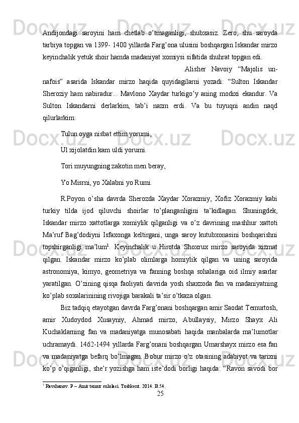 Andijondagi   saroyini   ham   chetlab   o’tmaganligi,   shubxasiz.   Zero,   shu   saroyda
tarbiya topgan va 1399- 1400 yillarda Farg’ona ulusini boshqargan Iskandar mirzo
keyinchalik yetuk shoir hamda madaniyat xomiysi sifatida shuhrat topgan edi. 
Alisher   Navoiy   “Majolis   un-
nafois”   asarida   Iskandar   mirzo   haqida   quyidagilarni   yozadi:   “Sulton   Iskandar
Sheroziy   ham   nabiradur...   Mavlono   Xaydar   turkigo’y   aning   modixi   ekandur.   Va
Sulton   Iskandarni   derlarkim,   tab’i   nazm   erdi.   Va   bu   tuyuqni   andin   naqd
qilurlarkim: 
Tulun oyga nisbat ettim yorumi,
Ul xijolatdin kam uldi yorumi.
Tori muyungning zakotin men beray,
Yo Misrni, yo Xalabni yo Rumi.
R.Poyon   o’sha   davrda   Sherozda   Xaydar   Xorazmiy,   Xofiz   Xorazmiy   kabi
turkiy   tilda   ijod   qiluvchi   shoirlar   to’planganligini   ta’kidlagan.   Shuningdek,
Iskandar   mirzo   xattotlarga   xomiylik   qilganligi   va   o’z   davrining   mashhur   xattoti
Ma’ruf   Bag’dodiyni   Isfaxonga   keltirgani,   unga   saroy   kutubxonasini   boshqarishni
topshirganligi   ma’lum 1
.   Keyinchalik   u   Hirotda   Shoxrux   mirzo   saroyida   xizmat
qilgan.   Iskandar   mirzo   ko’plab   olimlarga   homiylik   qilgan   va   uning   saroyida
astronomiya,   kimyo,   geometriya   va   fanning   boshqa   sohalariga   oid   ilmiy   asarlar
yaratilgan.   O’zining   qisqa   faoliyati   davrida   yosh   shaxzoda   fan   va   madaniyatning
ko’plab soxalarinining rivojiga barakali ta’sir o’tkaza olgan.
Biz tadqiq etayotgan davrda Farg’onani boshqargan amir Saodat Temurtosh,
amir   Xudoydod   Xusayniy,   Ahmad   mirzo,   Abullaysiy,   Mirzo   Shayx   Ali
Kuchaklarning   fan   va   madaniyatga   munosabati   haqida   manbalarda   ma’lumotlar
uchramaydi.   1462-1494 yillarda Farg’onani boshqargan Umarshayx mirzo esa fan
va madaniyatga befarq bo’lmagan.  Bobur  mirzo o’z otasining adabiyot  va tarixni
ko’p  o’qiganligi,  she’r  yozishga  ham   iste’dodi  borligi  haqida:   “Ravon  savodi  bor
1
 Ravshanov. P – Amir temur sulolasi. Toshkent. 2014.  B .54.
25 