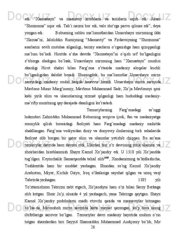 edi.   “Xamsatayn”   va   masnaviy   kitoblarni   va   tarixlarni   uqub   edi.   Aksar
“Shoxnoma” uqur  edi. Tab’i  nazmi  bor  edi, vale she’rga parvo qilmas  edi”, deya
yozgan edi. Boburning   ushbu   ma’lumotlaridan   Umarshayx   mirzoning   ikki
“Xamsa”ni,   Jaloliddin   Rumiyning   “Masnaviy”   va   Firdavsiyning   “Shoxnoma”
asarlarini   sevib   mutolaa   silganligi,   tarixiy   asarlarni   o’rganishga   ham   qiziqqanligi
ma’lum   bo’ladi.   Hirotda   o’sha   davrda   “Xamsatayn”ni   o’qish   urf   bo’lganligini
e’tiborga   oladigan   bo’lsak,   Umarshayx   mirzoning   ham   “Xamsatayn”   muxlisi
ekanligi   Hirot   shahri   bilan   Farg’ona   o’rtasida   madaniy   aloqalar   kuchli
bo’lganligidan   dalolat   beradi.   Shuningdek,   bu   ma’lumotlar   Umarshayx   mirzo
saroyidagi   madaniy   muhit   haqida   tasavvur   beradi.   Umarshayx   mirzo   saroyida
Mavlono   Munir   Marg’inoniy,   Mavlono   Muhammad   Sadr,   Xo’ja   Mavlonoyi   qozi
kabi   yirik   olim   va   ulamolarning   xizmat   qilganligi   ham   hududdagi   madaniy-
ma’rifiy muxitning qay darajada ekanligini ko’rsatadi.
Temuriylarning   Farg’onadagi   so’nggi
hukmdori   Zahiriddin   Muhammad   Boburning   serqirra   ijodi,   fan   va   madaniyatga
xomiylik   qilish   borasidagi   faoliyati   ham   Farg’onadagi   madaniy   muhitda
shakllangan.   Farg’ona   vodiysidan   diniy   va   dunyoviy   ilmlarning   turli   sohalarida
faoliyat   olib   borgan   bir   qator   olim   va   ulamolar   yetishib   chiqqan.   Bu   an’ana
temuriylar   davrida   ham   davom   etdi.   Ulardan   biri   o’z   davrining   yirik   ulamosi   va
shoirlaridan   hisoblanmish   Shayx   Kamol   Xo’jandiy   edi.   U   1318   yili   Xo’jandda
tug’ilgan.   Keyinchalik   Samarqandda   tahsil   olib 1089
,   Xondamirning   ta’kidlashicha,
Toshkentda   ham   bir   muddat   yashagan.   Shundan   so’ng   Kamol   Xo’jandiy
Arabiston,   Miyer,   Kichik   Osiyo,   Iroq   o’lkalariga   sayohat   qilgan   va   uzoq   vaqt
Tabrizda yashagan.  1385   yili
To’xtamishxon   Tabrizni   zabt   etgach,   Xo’jandiyni   ham   o’zi   bilan   Saroy   Berkaga
olib   ketgan.   Shoir   Jo’ji   ulusida   4   yil   yashagach,   yana   Tabrizga   qaytgan.   Shayx
Kamol   Xo’jandiy   podsholarni   madh   etuvchi   qasida   va   masnaviylar   bitmagan
bo’lsa-da,   Mironshoh   mirzo   saroyida   katta   xurmat   qazongan,   ko’p   bora   uning
iltifotlariga   sazovor   bo’lgan.     Temuriylar   davri   madaniy   hayotida   muhim   o’rin
tutgan   shaxslardan   biri   Sayyid   Shamsiddin   Muhammad   Andijoniy   bo’lib,   Mir
26 