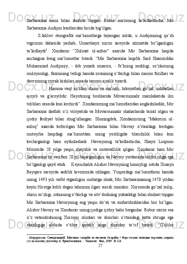 Sarbaraxna   nomi   bilan   shuhrat   topgan.   Bobur   mirzoning   ta’kidlashicha,   Mir
Sarbaraxna Andijon kentlaridan birida tug’ilgan. 
S.Jalilov   etnografik   ma’lumotlarga   tayangan   xolda,   u   Andijonning   qo’sh
tegirmon   dahasida   yashab,   Umarshayx   mirzo   saroyida   xizmatda   bo’lganligini
ta’kidlaydi 1
.   Xondamir   “Xulosat   ul-axbor”   asarida   Mir   Sarbaraxna   haqida
anchagina   keng   ma’lumotlar   beradi.   “Mir   Sarbaraxna   laqabli   Said   Shamsiddin
Muhammad   Andijoniy,   -   deb   yozadi   muarrix,   -   fe’lining   xushligi,   so’zlarining
muloyimligi, faxmining tezligi hamda zexnining o’tkirligi bilan zamon fozillari va
davronning ziyrak kishilari orasida tamom ajralib turardi. 
Hamma  vaqt  so’zlari   shirin  va  ma’noli,  hikoyatlari  go’zal,  suhbatlari
ajoyib   va   g’aroyibdir.   Hayotining   boshlarida   Movarounnahr   mamlakatida   ilm
toliblari orasida kun kechirdi”. Xondamirning ma’lumotlaridan anglashiladiki, Mir
Sarbaraxna   dastlab   o’z   viloyatida   va   Movarounnahr   shaharlarida   taxsil   olgan   va
ijodiy   faoliyat   bilan   shug’ullangan.   Shuningdek,   Xondamirning   “Makorim   ul-
axloq”   asarida   keltirilgan   Mir   Sarbaraxna   bilan   Navoiy   o’rtasidagi   kechgan
mutoyiba   haqidagi   ma’lumotdan   uning   yoshligida   tilanchilik   bilan   kun
kechirganligi   ham   oydinlashadi.   Navoiyning   ta’kidlashicha,   Shayx   Luqmon
Mozorida   20   yilga   yaqin   shayxlik   va   mutavallilik   qilgan.   Xondamir   ham   Mir
Sarbaraxna bu vazifani 20 yil bajarganligini va Navoiy yordamida ushbu ishga ega
bo’lganligi qayd etadi. Keyinchalik Alisher Navoiyning homiyligi ostida Xusayn
Bayqaro   saroyida   sadrlik   lavozimida   ishlagan.   Yuqoridagi   ma’lumotlarni   hamda
uning 1493 yili vafot etganligini inobatga olsak, Mir Sarbaraxnaning 1470 yildan
keyin Hirotga kelib degan tahminni ilgari surish mumkin.   Xurosonda go’zal xulqi,
shirin so’zligi, zehnining o’tkirligi va iste’dodining yuksakligi bilan shuhrat topgan
Mir   Sarbaraxna   Navoiyning   eng   yaqin   do’sti   va   suxbatdoshlaridan   biri   bo’lgan.
Alisher Navoiy va Xondamir uning ijodiga ijobiy baho berganlar. Bobur mirzo esa
o’z   vatandoshining   Xuroson   olimlari   va   shoirlari   o’rtasidagi   katta   obruga   ega
ekanligiga   alohida   e’tibor   qaratib   unga   shunday   ta’rif   beradi:   “G’olibo
1
  Абдурраззок   Самаркандий.  Матлаъи   саъдайн   ва  мажмаи  бахрайн   /   Форс-тожик  тилидан   таржима,   кириш
суз ва изохли, лугатлар А.Уринбоевники. - Тошкент: Фан, 1969.  B .116.
27 