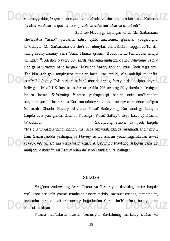 mutasayyiddur, bisyor xush suxbat va xushtab’ va shirin kalom kishi edi. Xuroson
fuzalosi va shuarosi qoshida aning daxli va so’zi mu’tabar va sanad edi”. 
S.Jalilov Navoiyga tayangan xolda Mir Sarbaraxna
she’riyatda   “tirzik”   qoidasini   ixtiro   qilib,   xazilomuz   g’azallar   yozganligini
ta’kidlaydi. Mir Sarbaraxna o’z she’r va ruboiylari bilan shuhrat topgan bo’lsa-da,
uning   asosiy   nazmiy   asari   “Amir   Hamza   qissasi”   Bobur   mirzo   tomonidan   tanqid
qilingan 1102
.   Alisher   Navoiy   XV   asrda   yashagan   andijonlik   shoir   Mavlono   Safoiy
ijodiga ham yaxshi baho bergan: “Mavlono Safoiy andijonlikdur. Soda yigit erdi.
Tab’idin   goh-goh   rangingina   nimalar   bosh   urar   erdiki,   o’z   sodaligi   munofisi
erdi” 1103
.   Navoiy   “Majolis   un-nafois”   asarida   uning   forsiy   tilda   bitilgan   baytini
keltirgan.   Muallif   Safoiy   bilan   Samarqandda   XV   asrning   60-yillarida   ko’rishgan
bo’lsa   kerak.   Safoiyning   Hirotda   yashaganligi   haqida   aniq   ma’lumotlar
saqlanmagan bo’lsa ham, u Xuroson adabiy muhitida anchagina mashhur bo’lgan
ko’rinadi.   Chunki   Navoiy   Mavlono   Yusuf   Badiiyning   Xurosondagi   faoliyati
haqida   so’z   yuritganda,   shoirlar   Yusufga   “Yusuf   Safoiy”,   deya   hazil   qilishlarini
ta’kidlaydi.  Safoiyning   shaxsi   va   ijodi   haqida
“Majolis un-nafois”ning ikkinchi majlisida suz yuritilganiga qaraganda shoir keyin
ham   Samarqandda   yashagan   va   Navoiy   ushbu   asarini   yozib   tugatishidan   avval
(1490-1491 yillar) shu yerda vafot etgan. A.Qayumov Mavlono Safoiyni yana bir
andijonlik shoir Yusuf Badiiy bilan do’st bo’lganligini ta’kidlagan.
XULOSA
Farg’ona   vodiysining   Amir   Temur   va   Temuriylar   davridagi   tarixi   haqida
ma’lumot   beruvchi   yozma   manbalar   asosan   tarixiy,   memuar   asarlar,   manoqiblar,
tazkiralar   hamda   turli   xil   rasmiy   hujjatlardan   iborat   bo’lib,   fors,   turkiy,   arab
tillarida bitilgan. 
Yozma   manbalarda   asosan   Temuriylar   davlatining   markaziy   shahar   va
28 