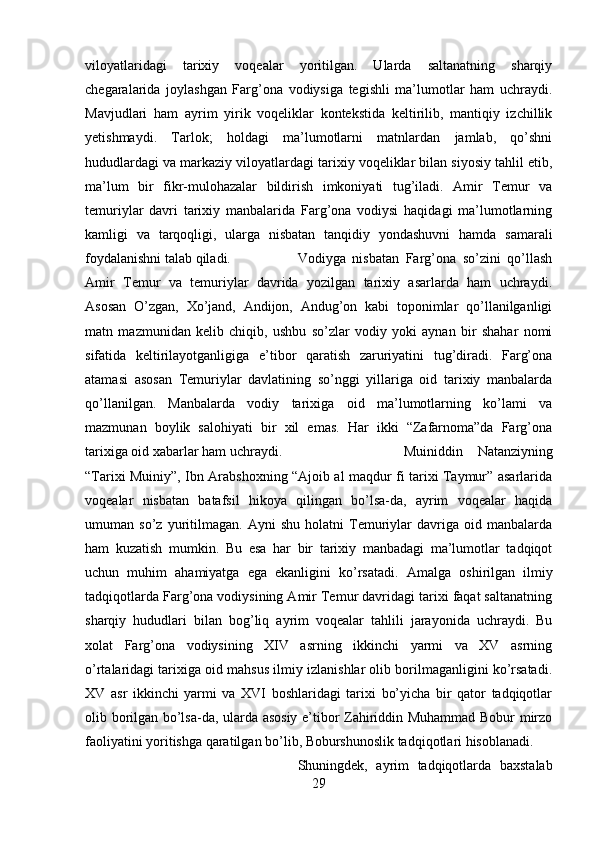 viloyatlaridagi   tarixiy   voqealar   yoritilgan.   Ularda   saltanatning   sharqiy
chegaralarida   joylashgan   Farg’ona   vodiysiga   tegishli   ma’lumotlar   ham   uchraydi.
Mavjudlari   ham   ayrim   yirik   voqeliklar   kontekstida   keltirilib,   mantiqiy   izchillik
yetishmaydi.   Tarlok;   holdagi   ma’lumotlarni   matnlardan   jamlab,   qo’shni
hududlardagi va markaziy viloyatlardagi tarixiy voqeliklar bilan siyosiy tahlil etib,
ma’lum   bir   fikr-mulohazalar   bildirish   imkoniyati   tug’iladi.   Amir   Temur   va
temuriylar   davri   tarixiy   manbalarida   Farg’ona   vodiysi   haqidagi   ma’lumotlarning
kamligi   va   tarqoqligi,   ularga   nisbatan   tanqidiy   yondashuvni   hamda   samarali
foydalanishni talab qiladi. Vodiyga   nisbatan   Farg’ona   so’zini   qo’llash
Amir   Temur   va   temuriylar   davrida   yozilgan   tarixiy   asarlarda   ham   uchraydi.
Asosan   O’zgan,   Xo’jand,   Andijon,   Andug’on   kabi   toponimlar   qo’llanilganligi
matn   mazmunidan   kelib   chiqib,   ushbu   so’zlar   vodiy   yoki   aynan   bir   shahar   nomi
sifatida   keltirilayotganligiga   e’tibor   qaratish   zaruriyatini   tug’diradi.   Farg’ona
atamasi   asosan   Temuriylar   davlatining   so’nggi   yillariga   oid   tarixiy   manbalarda
qo’llanilgan.   Manbalarda   vodiy   tarixiga   oid   ma’lumotlarning   ko’lami   va
mazmunan   boylik   salohiyati   bir   xil   emas.   Har   ikki   “Zafarnoma”da   Farg’ona
tarixiga oid xabarlar ham uchraydi.  Muiniddin   Natanziyning
“Tarixi Muiniy”, Ibn Arabshoxning “Ajoib al maqdur fi tarixi Taymur” asarlarida
voqealar   nisbatan   batafsil   hikoya   qilingan   bo’lsa-da,   ayrim   voqealar   haqida
umuman   so’z   yuritilmagan.   Ayni   shu   holatni   Temuriylar   davriga   oid   manbalarda
ham   kuzatish   mumkin.   Bu   esa   har   bir   tarixiy   manbadagi   ma’lumotlar   tadqiqot
uchun   muhim   ahamiyatga   ega   ekanligini   ko’rsatadi.   Amalga   oshirilgan   ilmiy
tadqiqotlarda Farg’ona vodiysining Amir Temur davridagi tarixi faqat saltanatning
sharqiy   hududlari   bilan   bog’liq   ayrim   voqealar   tahlili   jarayonida   uchraydi.   Bu
xolat   Farg’ona   vodiysining   XIV   asrning   ikkinchi   yarmi   va   XV   asrning
o’rtalaridagi tarixiga oid mahsus ilmiy izlanishlar olib borilmaganligini ko’rsatadi.
XV   asr   ikkinchi   yarmi   va   XVI   boshlaridagi   tarixi   bo’yicha   bir   qator   tadqiqotlar
olib borilgan bo’lsa-da, ularda asosiy e’tibor Zahiriddin Muhammad Bobur mirzo
faoliyatini yoritishga qaratilgan bo’lib, Boburshunoslik tadqiqotlari hisoblanadi. 
Shuningdek,   ayrim   tadqiqotlarda   baxstalab
29 