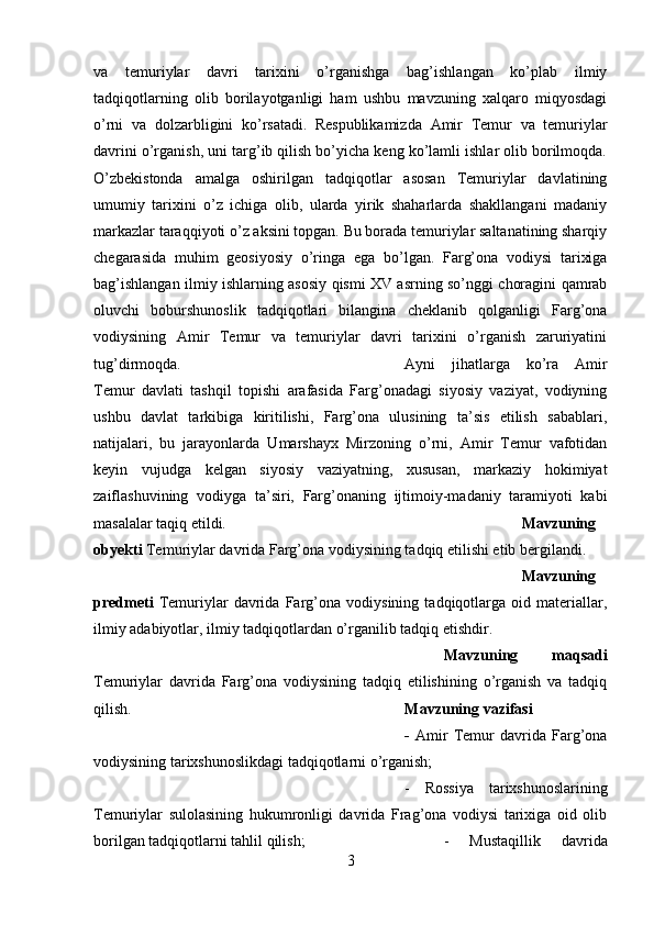 va   temuriylar   davri   tarixini   o’rganishga   bag’ishlangan   ko’plab   ilmiy
tadqiqotlarning   olib   borilayotganligi   ham   ushbu   mavzuning   xalqaro   miqyosdagi
o’rni   va   dolzarbligini   ko’rsatadi.   Respublikamizda   Amir   Temur   va   temuriylar
davrini o’rganish, uni targ’ib qilish bo’yicha keng ko’lamli ishlar olib borilmoqda.
O’zbekistonda   amalga   oshirilgan   tadqiqotlar   asosan   Temuriylar   davlatining
umumiy   tarixini   o’z   ichiga   olib,   ularda   yirik   shaharlarda   shakllangani   madaniy
markazlar taraqqiyoti o’z aksini topgan. Bu borada temuriylar saltanatining sharqiy
chegarasida   muhim   geosiyosiy   o’ringa   ega   b o’ lgan .   Farg’ona   vodiysi   tarixiga
bag’ishlangan ilmiy ishlarning asosiy qismi XV asrning so’nggi choragini qamrab
oluvchi   boburshunoslik   tadqiqotlari   bilangina   cheklanib   qolganligi   Farg’ona
vodiysining   Amir   Temur   va   temuriylar   davri   tarixini   o’rganish   zaruriyatini
tug’dirmoqda. Ayni   jihatlarga   ko’ra   Amir
Temur   davlati   tashqil   topishi   arafasida   Farg’onadagi   siyosiy   vaziyat,   vodiyning
ushbu   davlat   tarkibiga   kiritilishi,   Farg’ona   ulusining   ta’sis   etilish   sabablari,
natijalari,   bu   jarayonlarda   Umarshayx   Mirzoning   o’rni,   Amir   Temur   vafotidan
keyin   vujudga   kelgan   siyosiy   vaziyatning,   xususan,   markaziy   hokimiyat
zaiflashuvining   vodiyga   ta’siri,   Farg’onaning   ijtimoiy-madaniy   taramiyoti   kabi
masalalar taqiq etildi. Mavzuning
obyekti  Temuriylar davrida Farg’ona vodiysining tadqiq etilishi etib bergilandi. 
Mavzuning
predmeti   Temuriylar   davrida   Farg’ona   vodiysining   tadqiqotlarga   oid   materiallar,
ilmiy adabiyotlar, ilmiy tadqiqotlardan o’rganilib tadqiq etishdir.
Mavzuning   maqsadi
Temuriylar   davrida   Farg’ona   vodiysining   tadqiq   etilishining   o’rganish   va   tadqiq
qilish. Mavzuning vazifasi 
-   Amir   Temur   davrida   Farg’ona
vodiysining tarixshunoslikdagi tadqiqotlarni o’rganish; 
-   Rossiya   tarixshunoslarining
Temuriylar   sulolasining   hukumronligi   davrida   Frag’ona   vodiysi   tarixiga   oid   olib
borilgan tadqiqotlarni tahlil qilish;  -   Mustaqillik   davrida
3 