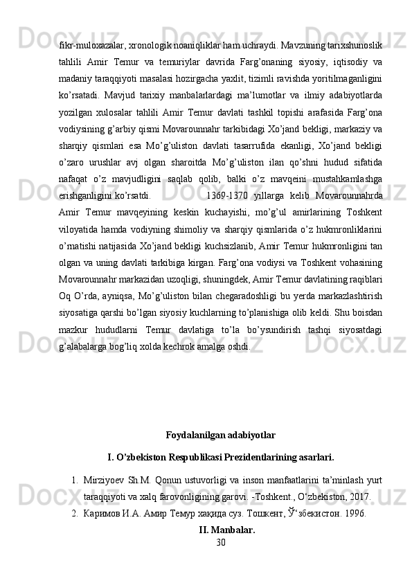 fikr-muloxazalar, xronologik noaniqliklar ham uchraydi. Mavzuning tarixshunoslik
tahlili   Amir   Temur   va   temuriylar   davrida   Farg’onaning   siyosiy,   iqtisodiy   va
madaniy taraqqiyoti masalasi hozirgacha yaxlit, tizimli ravishda yoritilmaganligini
ko’rsatadi.   Mavjud   tarixiy   manbalarlardagi   ma’lumotlar   va   ilmiy   adabiyotlarda
yozilgan   xulosalar   tahlili   Amir   Temur   davlati   tashkil   topishi   arafasida   Farg’ona
vodiysining g’arbiy qismi Movarounnahr tarkibidagi Xo’jand bekligi, markaziy va
sharqiy   qismlari   esa   Mo’g’uliston   davlati   tasarrufida   ekanligi,   Xo’jand   bekligi
o’zaro   urushlar   avj   olgan   sharoitda   Mo’g’uliston   ilan   qo’shni   hudud   sifatida
nafaqat   o’z   mavjudligini   saqlab   qolib,   balki   o’z   mavqeini   mustahkamlashga
erishganligini ko’rsatdi. 1369-1370   yillarga   kelib   Movarounnahrda
Amir   Temur   mavqeyining   keskin   kuchayishi,   mo’g’ul   amirlarining   Toshkent
viloyatida   hamda   vodiyning   shimoliy   va   sharqiy   qismlarida   o’z   hukmronliklarini
o’rnatishi natijasida Xo’jand bekligi kuchsizlanib, Amir Temur hukmronligini tan
olgan va uning davlati tarkibiga kirgan. Farg’ona vodiysi va Toshkent vohasining
Movarounnahr markazidan uzoqligi, shuningdek, Amir Temur davlatining raqiblari
Oq  O’rda,  ayniqsa,  Mo’g’uliston  bilan  chegaradoshligi  bu  yerda  markazlashtirish
siyosatiga qarshi bo’lgan siyosiy kuchlarning to’planishiga olib keldi. Shu boisdan
mazkur   hududlarni   Temur   davlatiga   to’la   bo’ysundirish   tashqi   siyosatdagi
g’alabalarga bog’liq xolda kechrok amalga oshdi.
Foydalanilgan adabiyotlar
I. O’zbekiston Respublikasi Prezidentlarining asarlari.
1. Mirziyoev   Sh.M.   Qonun   ustuvorligi   va   inson   manfaatlarini   ta’minlash   yurt
taraqqiyoti va xalq farovonligining garovi. -Toshkent., O‘zbekiston, 2017.
2. Каримов И.А. Амир Темур  x а қ ида суз. Тошкент,  Ў‘ збекистон .  1996. 
II. Manbalar.
30 