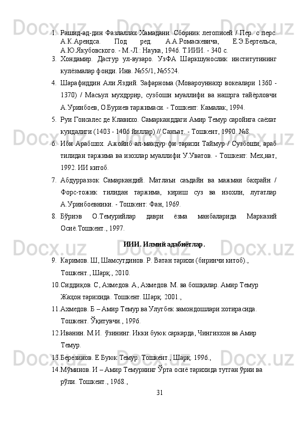 1. Рашид-ад-дин   Фазлаллах  Хамадани.   Сборник   летописей   /   Пер.   с   перс.
А.К.Арендса.   Под   ред.   А.А.Ромаскевича,   Е.Э.Бертельса,
А.Ю.Якубовского. - М.-Л.: Наука, 1946. Т.ИИИ. - 340 с.
3. Хондамир.   Дастур   ул-вузаро.   УзФА   Шаркшунослик   институтининг
кулёзмалар фонди. Инв. №55/1, №5524.
4. Шарафиддин   Али   Яздий.   Зафарнома   (Мовароуннахр   вокеалари   1360   -
1370)   /   Масъул   мухдррир,   сузбоши   муаллифи   ва   нашрга   тайёрловчи
А.Уринбоев, О.Буриев таржимаси. - Тошкент: Камалак, 1994.
5. Руи Гонсалес де Клавихо. Самарканддаги Амир Темур саройига саёхат
кундалиги (1403 - 1406 йиллар) // Санъат. - Тошкент, 1990. №8.
6. Ибн   Арабшох.   Ажойиб   ал-макдур   фи   тарихи   Таймур   /   Сузбоши,   араб
тилидан таржима ва изохлар муаллифи У.Уватов. - Тошкент: Мех,нат,
1992. ИИ китоб.
7. Абдурраззок   Самаркандий.   Матлаъи   саъдайн   ва   мажмаи   бахрайн   /
Форс-тожик   тилидан   таржима,   кириш   суз   ва   изохли,   лугатлар
А.Уринбоевники. - Тошкент: Фан, 1969.
8. Бўриэв   О.Темурийлар   даври   ёзма   манбаларида   Марказий
Осиё.Тошкент.,   1997. 
ИИИ. Илмий адабиётлар.
9. Каримов. Ш, Шамсутдинов. Р. Ватан тарихи (биринчи китоб)., 
Тошкент.,   Шарқ., 2010.
10. Сидди қ ов . С , Ахмедов . А , Ахмедов .  М .  ва бошқалар. Амир Темур 
Жаҳон тарихида .  Тошкент. Шар қ . 2001.,
11. А х медов. Б – Амир Темур ва Улу г бек замондошлари хотирасида. 
Тошкент.  Ўқ итувчи., 1996. 
12. Иванин .  М.И.    ўзининг .  Икки буюк саркарда,   Чингизхон ва Амир 
Темур. 
13. Березинов.  Е  Буюк Темур. Тошкент., Шарқ .  1996.,
14. Мўминов. И – Амир Темурнинг Ўрта осиё тарихида тутган ўрни ва 
рўли. Тошкент., 1968., 
31 