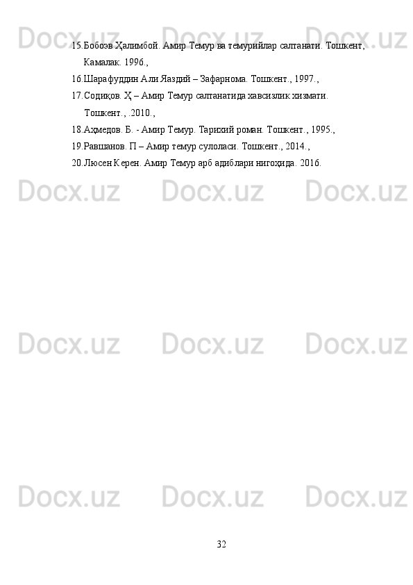 15. Бобоэв Ҳалимбой. Амир Темур ва темурийлар салтанати. Тошкент, 
Камалак .  1996., 
16. Шарафуддин Али  Яа здий – Зафарнома .  Тошкент., 1997., 
17. Содиқов. Ҳ – Амир Темур салтанатида хавсизлик хизмати. 
Тошкент., .2010., 
18. Аҳмедов. Б. - Амир Темур .  Тарихий роман. Т ошкент., 1995., 
19. Равшанов. П – Амир темур сулоласи.  Тошкент., 2014., 
20. Л ю сен Керен .  Амир Темур арб адиблари нигоҳида .  2016 .
32 