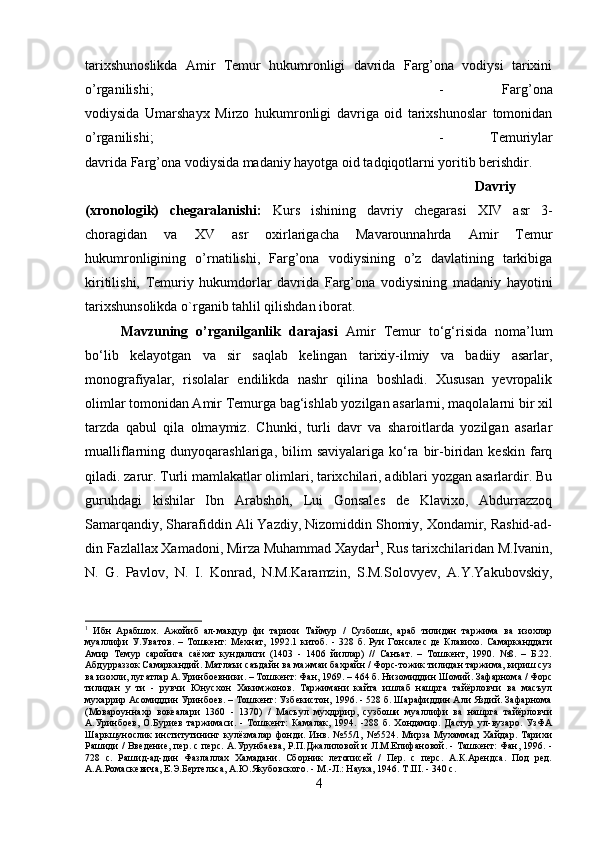 tarixshunoslikda   Amir   Temur   hukumronligi   davrida   Farg’ona   vodiysi   tarixini
o’rganilishi;  -   Farg’ona
vodiysida   Umarshayx   Mirzo   hukumronligi   davriga   oid   tarixshunoslar   tomonidan
o’rganilishi;  -   Temuriylar
davrida Farg’ona vodiysida madaniy hayotga oid tadqiqotlarni yoritib berishdir.
Davriy
(xronologik)   chegaralanishi:   Kurs   ishining   davriy   chegarasi   XIV   asr   3-
choragidan   va   XV   asr   oxirlarigacha   Mavarounnahrda   Amir   Temur
hukumronligining   o’rnatilishi,   Farg’ona   vodiysining   o’z   davlatining   tarkibiga
kiritilishi,   Temuriy   hukumdorlar   davrida   Farg’ona   vodiysining   madaniy   hayotini
tarixshunsolikda o`rganib tahlil qilishdan iborat.
Mavzuning   o’rganilganlik   darajasi   Amir   Temur   to‘g‘risida   noma’lum
bo‘lib   kelayotgan   va   sir   saqlab   kelingan   tarixiy-ilmiy   va   badiiy   asarlar,
monografiyalar,   risolalar   endilikda   nashr   qilina   boshladi.   Xususan   yevropalik
olimlar tomonidan Amir Temurga bag‘ishlab yozilgan asarlarni, maqolalarni bir xil
tarzda   qabul   qila   olmaymiz.   Chunki,   turli   davr   va   sharoitlarda   yozilgan   asarlar
mualliflarning  dunyoqarashlariga,  bilim   saviyalariga  ko‘ra  bir-biridan  keskin   farq
qiladi. zarur. Turli mamlakatlar olimlari, tarixchilari, adiblari yozgan asarlardir. Bu
guruhdagi   kishilar   Ibn   Arabshoh,   Lui   Gonsales   de   Klavixo,   Abdurrazzoq
Samarqandiy, Sharafiddin Ali Yazdiy, Nizomiddin Shomiy, Xondamir, Rashid-ad-
din Fazlallax Xamadoni, Mirza Muhammad Xaydar 1
, Rus tarixchilaridan M.Ivanin,
N.   G.   Pavlov,   N.   I.   Konrad,   N.M.Karamzin,   S.M.Solovyev,   A.Y.Yakubovskiy,
1
  Ибн   Арабшох.   Ажойиб   ал-макдур   фи   тарихи   Таймур   /   Сузбоши,   араб   тилидан   таржима   ва   изохлар
муаллифи   У.Уватов.   –   Тошкент:   Мехнат,   1992.1   китоб.   -   328   б.   Руи   Гонсалес   де   Клавихо.   Самарканддаги
Амир   Темур   саройига   саёхат   кундалиги   (1403   -   1406   йиллар)   //   Санъат.   –   Тошкент,   1990.   №8.   –   Б.22.
Абдурраззок Самаркандий. Матлаъи саъдайн ва мажмаи бахрайн / Форс-тожик тилидан таржима, кириш суз
ва изохли, лугатлар А.Уринбоевники. – Тошкент: Фан, 1969. – 464 б. Низомиддин Шомий. Зафарнома / Форс
тилидан   у   ти   -   рувчи   Юнусхон   Хакимжонов.   Таржимани   кайта   ишлаб   нашрга   тайёрловчи   ва   масъул
мухаррир Асомиддин Уринбоев. – Тошкент: Узбекистон, 1996. - 528 б. Шарафиддин Али Яздий. Зафарнома
(Мовароуннахр   вокеалари   1360   -   1370)   /   Масъул   мухдррир,   сузбоши   муаллифи   ва   нашрга   тайёрловчи
А.Уринбоев,   О.Буриев   таржимаси.   -   Тошкент:   Камалак,   1994.   -288   б.   Хондамир.   Дастур   ул-вузаро.   УзФА
Шаркшунослик   институтининг   кулёзмалар   фонди.   Инв.   №55/1,   №5524.   Мирза   Мухаммад   Хайдар.   Тарихи
Рашиди / Введение, пер. с перс. А.Урунбаева, Р.П.Джалиловой и Л.М.Епифановой. - Ташкент: Фан, 1996. -
728   с.   Рашид-ад-дин   Фазлаллах   Хамадани.   Сборник   летописей   /   Пер.   с   перс.   А.К.Арендса.   Под   ред.
А.А.Ромаскевича, Е.Э.Бертельса, А.Ю.Якубовского. - М.-Л.: Наука, 1946. T.III. - 340 с.
4 