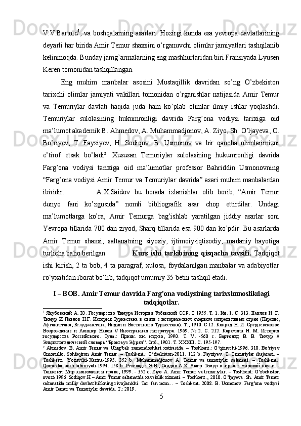 V.V.Bartold 1
, va boshqalarning asarlari. Hozirgi kunda esa yevropa davlatlarining
deyarli har birida Amir Temur shaxsini o’rganuvchi olimlar jamiyatlari tashqilanib
kelinmoqda. Bunday jamg’armalarning eng mashhurlaridan biri Fransiyada Lyusen
Keren tomonidan tashqillangan.
Eng   muhim   manbalar   asosini   Mustaqillik   davridan   so’ng   O’zbekiston
tarixchi   olimlar   jamiyati   vakillari   tomonidan   o’rganishlar   natijasida   Amir   Temur
va   Temuriylar   davlati   haqida   juda   ham   ko’plab   olimlar   ilmiy   ishlar   yoqlashdi.
Temuriylar   sulolasining   hukumronligi   davrida   Farg’ona   vodiysi   tarixiga   oid
ma’lumot akademik B. Ahmedov, A. Muhammadjonov, A. Ziyo, Sh. O’ljayeva, O.
Bo’riyev,   T.   Fayziyev,   H.   Sodiqov,   B.   Usmonov   va   bir   qancha   olimlarimizni
e’tirof   etsak   bo’ladi 2
.   Xususan   Temuriylar   sulolasining   hukumronligi   davrida
Farg’ona   vodiysi   tarixiga   oid   ma’lumotlar   professor   Bahriddin   Usmonovning
“Farg’ona vodiysi Amir Temur va Temuriylar davrida” asari muhim manbalardan
ibiridir. A.X.Saidov   bu   borada   izlanishlar   olib   borib,   “Amir   Temur
dunyo   fani   ko’zgusida”   nomli   bibliografik   asar   chop   ettirdilar.   Undagi
ma’lumotlarga   ko’ra,   Amir   Temurga   bag’ishlab   yaratilgan   jiddiy   asarlar   soni
Yevropa tillarida 700 dan ziyod, Sharq tillarida esa 900 dan ko’pdir. Bu asarlarda
Amir   Temur   shaxsi,   saltanatning   siyosiy,   ijtimoiy-iqtisodiy,   madaniy   hayotiga
turlicha baho berilgan. Kurs   ishi   tarkibining   qisqacha   tavsifi.   Tadqiqot
ishi  kirish, 2 ta bob, 4 ta paragraf, xulosa,  foydalanilgan manbalar va adabiyotlar
ro‘yxatidan iborat bo‘lib, tadqiqot umumiy 35 betni tashqil etadi.
I – BOB. Amir Temur davrida Farg’ona vodiysining tarixshunoslikdagi
tadqiqotlar.
1
  Якубовский А. Ю. Государство Тимура История Узбекской ССР. Т 1955. T. 1. Кн. 1. С. 313. IIавлов H. Г.
Тимур   И   Павлов   Н.Г.   История   Туркестана   в   связи   с   историческим   очерком   сопредельных   стран   (Персии,
Афганистана, Белуджистана, Индии и Восточного Туркестана). Т., 1910. С.12. Конрад Н. И. Средневековое
Возрождение   и   Алишер   Навои   //   Иностранная   литература.   1969.   №   2.   С.   212.   Карамзин   Н.   М.   История
государства   Российского.   Тула.:   Приок.   кн.   изд-во,   1990.   T.   V.   -560   с.   Бартольд   В.   В.   Тимур   //
Энциклопедический словарь “Брокгауз Эфран”. Спб., 1901. Т. ХХХШ. С. 195-197.
2
  Ahmedov .   B .   Amir   Temur   va   Ulug ‘ bek   zamondoshlari   xotirasida .   –   Toshkent .:   O ‘ qituvchi -1996.   310.   Bo‘riyev
Omonullo.   Sohibqiron   Amir   Temur.   –   Toshkent.:   O‘zbekiston-2011.   112   b.   Fayziyev.   T.   Temuriylar   shajarasi.   –
Toshkent.:   Yozuvchi-Xazina-1995.   352   b.   Muhammadjonov   A.   Temur   va   temuriylar   saltanati.   –   Toshkent.:
Qomuslar  bosh tahririyati-1994. 158 b.   Ртвеладзе   Э . В .,   Саидов   А . Х .   Амир   Темур   в   зеркале   мировой   науки . -
Ташкент :   Мир   экономики   и   права , 1999. - 352   с . Ziyo A. Amir Temur va temuriylar. – Toshkent:  O‘zbekiston
ovozi-1996. Sodiqov.H – Amir Temur saltanatida xavsizlik xizmati. – Toshkent., .2010. O’ljayeva. Sh. Amir Temur
saltanatida   milliy  davlatchilikning  rivojlanishi.  Tar.   fan   nom…  –   Toshkent.  2008.   B.   Usmonov.  Farg’ona   vodiysi
Amir Temur va Temuriylar davrida. T .: 2019.
5 