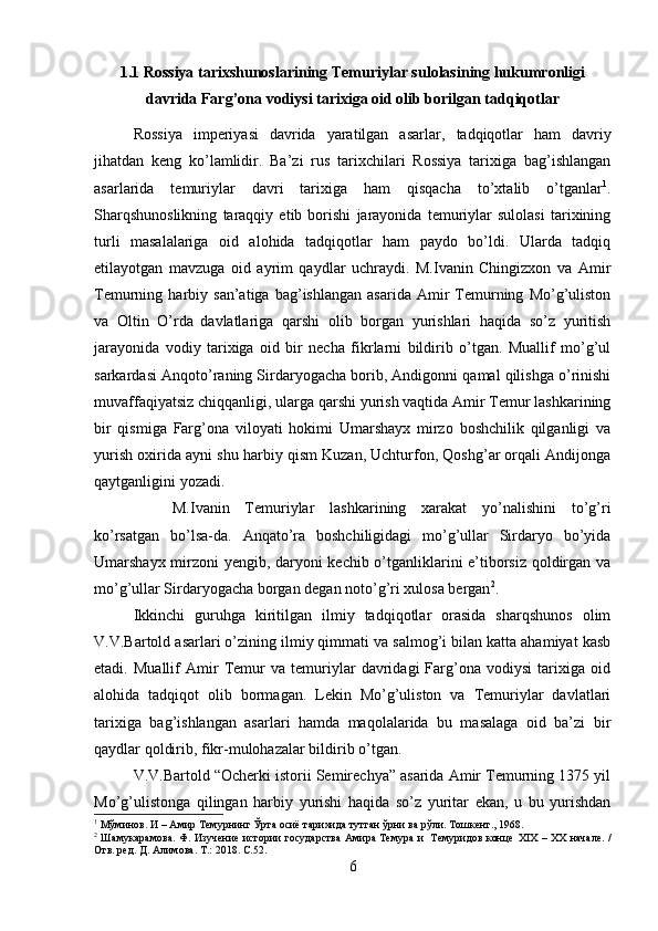 1.1 Rossiya tarixshunoslarining Temuriylar sulolasining hukumronligi
davrida Farg’ona vodiysi tarixiga oid olib borilgan tadqiqotlar
Rossiya   imperiyasi   davrida   yaratilgan   asarlar,   tadqiqotlar   ham   davriy
jihatdan   keng   ko’lamlidir.   Ba’zi   rus   tarixchilari   Rossiya   tarixiga   bag’ishlangan
asarlarida   temuriylar   davri   tarixiga   ham   qisqacha   to’xtalib   o’tganlar 1
.
Sharqshunoslikning   taraqqiy   etib   borishi   jarayonida   temuriylar   sulolasi   tarixining
turli   masalalariga   oid   alohida   tadqiqotlar   ham   paydo   bo’ldi.   Ularda   tadqiq
etilayotgan   mavzuga   oid   ayrim   qaydlar   uchraydi.   M.Ivanin   Chingizxon   va   Amir
Temurning  harbiy   san’atiga  bag’ishlangan   asarida   Amir   Temurning   Mo’g’uliston
va   Oltin   O’rda  
davlatlariga   qarshi   olib   borgan   yurishlari   haqida   so’z   yuritish
jarayonida   vodiy   tarixiga   oid   bir   necha   fikrlarni   bildirib   o’tgan.   Muallif   mo’g’ul
sarkardasi Anqoto’raning Sirdaryogacha borib, Andigonni qamal qilishga o’rinishi
muvaffaqiyatsiz chiqqanligi, ularga qarshi yurish vaqtida Amir Temur lashkarining
bir   qismiga   Farg’ona   viloyati   hokimi   Umarshayx   mirzo   boshchilik   qilganligi   va
yurish oxirida ayni shu harbiy qism Kuzan, Uchturfon, Qoshg’ar orqali Andijonga
qaytganligini yozadi. 
M.Ivanin   Temuriylar   lashkarining   xarakat   yo’nalishini   to’g’ri
ko’rsatgan   bo’lsa-da.   Anqato’ra   boshchiligidagi   mo’g’ullar   Sirdaryo   bo’yida
Umarshayx mirzoni yengib, daryoni kechib o’tganliklarini e’tiborsiz qoldirgan va
mo’g’ullar Sirdaryogacha borgan degan noto’g’ri xulosa bergan 2
.
Ikkinchi   guruhga   kiritilgan   ilmiy   tadqiqotlar   orasida   sharqshunos   olim
V.V.Bartold asarlari o’zining ilmiy qimmati va salmog’i bilan katta ahamiyat kasb
etadi.   Muallif   Amir   Temur   va   temuriylar   davridagi   Farg’ona   vodiysi   tarixiga   oid
alohida   tadqiqot   olib   bormagan.   Lekin   Mo’g’uliston   va   Temuriylar   davlatlari
tarixiga   bag’ishlangan   asarlari   hamda   maqolalarida   bu   masalaga   oid   ba’zi   bir
qaydlar qoldirib, fikr-mulohazalar bildirib o’tgan.  
V.V.Bartold “Ocherki istorii Semirechya” asarida Amir Temurning 1375 yil
Mo’g’ulistonga   qilingan   harbiy   yurishi   haqida   so’z   yuritar   ekan,   u   bu   yurishdan
1
 Мўминов. И – Амир Темурнинг Ўрта осиё тарихида тутган ўрни ва рўли. Тошкент., 1968.
2
  Шамукарамова. Ф. Изучение истории государства Амира Темура и   Темуридов конце   XIX   –   XX   начале.   /
Отв. ред. Д. Алимова. Т.: 2018.  C .52.
6 