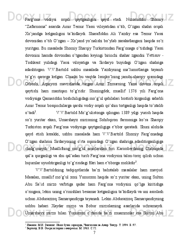 Farg’ona   vodiysi   orqali   qaytganligini   qayd   etadi.   Nizomiddin   Shomiy
“Zafarnoma”   asarida   Amir   Temur   Yassi   viloyatidan   o’tib,   O’zgan   shahri   orqali
Xo’jandga   kelganligini   ta’kidlaydi.   Sharafiddin   Ali   Yazdiy   esa   Temur   Yassi
dovonidan   o’tib   O’zgan   –   Xo’jand   yo’nalishi   bo’ylab   xarakatlangani   haqida   so’z
yuritgan. Bu masalada Shomiy Sharqiy Turkistondan Farg’onaga   o’ti shdagi Yassi
dovonini   hamda   dovondan   o’tgandan   keyingi   birinchi   shahar   zgandni   Yettisuv   -
Toshkent   yulidagi   Yassi   viloyatiga   va   Sirdaryo   buyidagi   O’zgan   shahriga
adashtirgan.   V.V.Bartold   ushbu   masalada   Yazdiyning   ma’lumotlariga   tayanib
to’g’ri   qarorga   kelgan.   Chunki   bu   vaqtda   Issiqko’lning   janubi-sharqiy   qismidagi
Otboshi,   Arpayozi   mavzelarida   turgan   Amir   Temurning   Yassi   dovoni   orqali
qaytishi   ham   mantiqan   to’g’ridir.   Shuningdek,   muallif   1376   yili   Farg’ona
vodiysiga Qamariddin boshchiligidagi mo’g’ul qabilalari bostirib kirganligi sababli
Amir Temur bosqinchilarga qarshi vodiy orqali qo’shin tortganligi haqida to’xtalib
o’tadi 1
. V.V.Bartold   Mo’g’ulistonga   qilingan   1389   yilgi   yurish   haqida
so’z   yuritar   ekan,   Umarshayx   mirzoning   Sohibqiron   farmoniga   ko’ra   Sharqiy
Turkiston  orqali   Farg’ona  vodiysiga  qaytganligiga e’tibor   qaratadi. Shuni   alohida
qayd   etish   kerakki,   ushbu   masalada   ham   V.V.Bartold   Shomiy   Farg’onadagi
O’zgan   shahrini   Sirdaryoning   o’rta   oqimidagi   O’zgan   shahriga   adashtirganligiga
chalg’imaydi.   Muallifning   mo’g’ul   amirlaridan   biri   Karimberdining   Olabuqada
qal’a qurganligi va shu qal’adan turib Farg’ona vodiysini talon-toroj qilish uchun
hujumlar uyushtirganligi to’g’risidagi fikri ham e’tiborga molikdir 2
.
V.V.Bartoldning   tadqiqotlarida   ba’zi   bahstalab   masalalar   ham   mavjud.
Masalan,   muallif   mo’g’ul   xoni   Yunusxon   haqida   so’z   yuritar   ekan,   uning   Sulton
Abu   Sa’id   mirzo   vafotiga   qadar   ham   Farg’ona   vodiysini   qo’lga   kiritishga
o’ringani, lekin uning o’rinishlari besamar ketganligini ta’kidlaydi va uni asoslash
uchun Abdurazzoq Samarqandiyga tayanadi. Lekin Abdurazzoq Samarqandiyning
ushbu   habari   Xaydar   mirzo   va   Bobur   mirzolarning   asarlarida   uchramaydi.
Umarshayx   mirzo   bilan   Yunusxon   o’rtasida   ba’zi   muammolar   esa   Sulton   Abu
1
 Иванин. М.И. ўзининг. Икки буюк саркарда, Чингизхон ва Амир Темур.  Т. 1994. Б. 97.
2
  Бартолд. В.В. Очерк истории семиречъя. М. 1963.  C .72.
7 