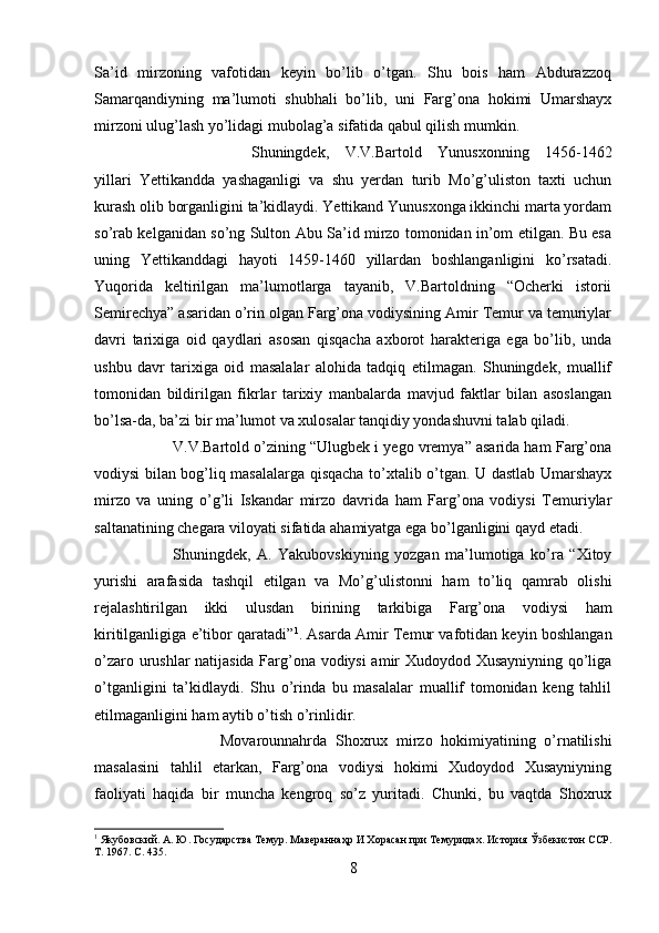 Sa’id   mirzoning   vafotidan   keyin   bo’lib   o’tgan.   Shu   bois   ham   Abdurazzoq
Samarqandiyning   ma’lumoti   shubhali   bo’lib,   uni   Farg’ona   hokimi   Umarshayx
mirzoni ulug’lash yo’lidagi mubolag’a sifatida qabul qilish mumkin.
Shuningdek,   V.V.Bartold   Yunusxonning   1456-1462
yillari   Yettikandda   yashaganligi   va   shu   yerdan   turib   Mo’g’uliston   taxti   uchun
kurash olib borganligini ta’kidlaydi. Yettikand Yunusxonga ikkinchi marta yordam
so’rab kelganidan so’ng Sulton Abu Sa’id mirzo tomonidan in’om etilgan. Bu esa
uning   Yettikanddagi   hayoti   1459-1460   yillardan   boshlanganligini   ko’rsatadi.
Yuqorida   keltirilgan   ma’lumotlarga   tayanib,   V.Bartoldning   “Ocherki   istorii
Semirechya” asaridan o’rin olgan Farg’ona vodiysining Amir Temur va temuriylar
davri   tarixiga   oid   qaydlari   asosan   qisqacha   axborot   harakteriga   ega   bo’lib,   unda
ushbu   davr   tarixiga   oid   masalalar   alohida   tadqiq   etilmagan.   Shuningdek,   muallif
tomonidan   bildirilgan   fikrlar   tarixiy   manbalarda   mavjud   faktlar   bilan   asoslangan
bo’lsa-da, ba’zi bir ma’lumot va xulosalar tanqidiy yondashuvni talab qiladi.
V.V.Bartold o’zining “Ulugbek i yego vremya” asarida ham Farg’ona
vodiysi bilan bog’liq masalalarga qisqacha to’xtalib o’tgan. U dastlab Umarshayx
mirzo   va   uning   o’g’li   Iskandar   mirzo   davrida   ham   Farg’ona   vodiysi   Temuriylar
saltanatining chegara viloyati sifatida ahamiyatga ega bo’lganligini qayd etadi. 
Shuningdek,   A.   Yakubovskiyning   yozgan   ma’lumotiga   ko’ra   “Xitoy
yurishi   arafasida   tashqil   etilgan   va   Mo’g’ulistonni   ham   to’liq   qamrab   olishi
rejalashtirilgan   ikki   ulusdan   birining   tarkibiga   Farg’ona   vodiysi   ham
kiritilganligiga e’tibor qaratadi” 1
. Asarda Amir Temur vafotidan keyin boshlangan
o’zaro urushlar natijasida Farg’ona vodiysi amir Xudoydod Xusayniyning qo’liga
o’tganligini   ta’kidlaydi.   Shu   o’rinda   bu   masalalar   muallif   tomonidan   keng   tahlil
etilmaganligini ham aytib o’tish o’rinlidir.
  Movarounnahrda   Shoxrux   mirzo   hokimiyatining   o’rnatilishi
masalasini   tahlil   etarkan,   Farg’ona   vodiysi   hokimi   Xudoydod   Xusayniyning
faoliyati   haqida   bir   muncha   kengroq   so’z   yuritadi.   Chunki,   bu   vaqtda   Shoxrux
1
 Якубовский. А. Ю. Государства Темур. Мавераннаҳр И Хорасан при Темуридах. История Ўзбекистон ССР.
Т. 1967.  C . 435.
8 