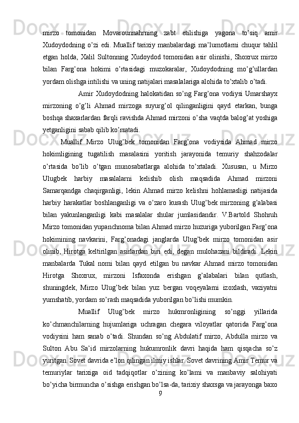 mirzo   tomonidan   Movarounnahrning   zabt   etilishiga   yagona   to’siq   amir
Xudoydodning o’zi edi. Muallif  tarixiy manbalardagi  ma’lumotlarni  chuqur  tahlil
etgan   holda,   Xalil   Sultonning   Xudoydod   tomonidan   asir   olinishi,   Shoxrux   mirzo
bilan   Farg’ona   hokimi   o’rtasidagi   muzokaralar,   Xudoydodning   mo’g’ullardan
yordam olishga intilishi va uning natijalari masalalariga alohida to’xtalib o’tadi. 
Amir   Xudoydodning   halokatidan   so’ng   Farg’ona   vodiysi   Umarshayx
mirzoning   o’g’li   Ahmad   mirzoga   suyurg’ol   qilinganligini   qayd   etarkan,   bunga
boshqa shaxarlardan farqli ravishda Ahmad mirzoni o’sha vaqtda balog’at yoshiga
yetganligini sabab qilib ko’rsatadi.
Muallif   Mirzo   Ulug’bek   tomonidan   Farg’ona   vodiysida   Ahmad   mirzo
hokimligining   tugatilish   masalasini   yoritish   jarayonida   temuriy   shahzodalar
o’rtasida   bo’lib   o’tgan   munosabatlarga   alohida   to’xtaladi.   Xususan,   u   Mirzo
Ulugbek   harbiy   masalalarni   kelishib   olish   maqsadida   Ahmad   mirzoni
Samarqandga   chaqirganligi,   lekin   Ahmad   mirzo   kelishni   hohlamasligi   natijasida
harbiy   harakatlar   boshlanganligi   va   o’zaro   kurash   Ulug’bek   mirzoning   g’alabasi
bilan   yakunlanganligi   kabi   masalalar   shular   jumlasidandir.   V.Bartold   Shohruh
Mirzo tomonidan yupanchnoma bilan Ahmad mirzo huzuriga yuborilgan Farg’ona
hokimining   navkarini,   Farg’onadagi   janglarda   Ulug’bek   mirzo   tomonidan   asir
olinib,   Hirotga   keltirilgan   asirlardan   biri   edi,   degan   mulohazani   bildiradi.   Lekin
manbalarda   Tukal   nomi   bilan   qayd   etilgan   bu   navkar   Ahmad   mirzo   tomonidan
Hirotga   Shoxrux,   mirzoni   Isfaxonda   erishgan   g’alabalari   bilan   qutlash,
shuningdek,   Mirzo   Ulug’bek   bilan   yuz   bergan   voqeyalarni   izoxlash,   vaziyatni
yumshatib, yordam so’rash maqsadida yuborilgan bo’lishi mumkin.
Muallif   Ulug’bek   mirzo   hukmronligining   so’nggi   yillarida
ko’chmanchilarning   hujumlariga   uchragan   chegara   viloyatlar   qatorida   Farg’ona
vodiysini   ham   sanab   o’tadi.   Shundan   so’ng   Abdulatif   mirzo,   Abdulla   mirzo   va
Sulton   Abu   Sa’id   mirzolarning   hukumronlik   davri   haqida   ham   qisqacha   so’z
yuritgan.   Sovet davrida e’lon qilingan ilmiy ishlar. Sovet davrining Amir Temur va
temuriylar   tarixiga   oid   tadqiqotlar   o’zining   ko’lami   va   manbaviy   salohiyati
bo’yicha birmuncha o’sishga erishgan bo’lsa-da, tarixiy shaxsga va jarayonga baxo
9 