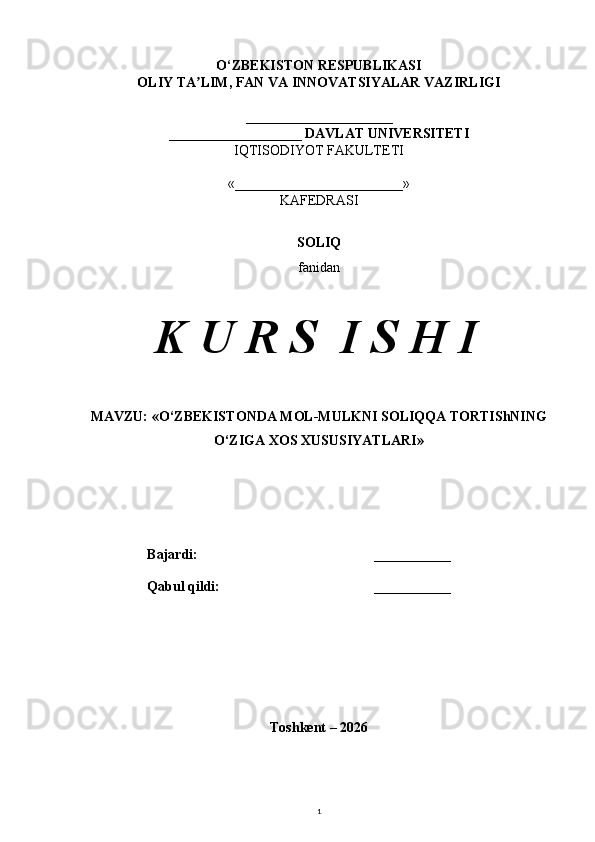 O‘ZBEKISTON RESPUBLIKASI 
OLIY TA LIM, FAN VA INNOVATSIYALAR VAZIRLIGIʼ
_____________________ 
___________________ DAVLAT UNIVERSITETI 
IQTISODIYOT FAKULTETI
«________________________»
KAFEDRASI
SOLIQ
fanidan
K U R S  I S H I
MAVZU: « O‘ZBEKISTONDA MOL-MULKNI SOLIQQA TORTIShNING
O‘ZIGA XOS XUSUSIYATLARI »
Bajardi: ___________
Qabul qildi: ___________
Toshkent – 2026
1 