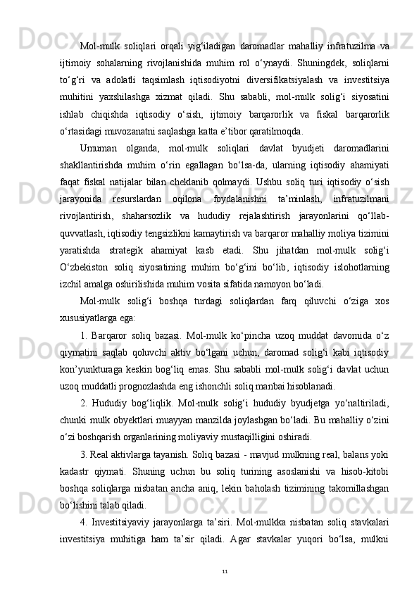 Mol - mulk   soliqlari   orqali   yig ‘ iladigan   daromadlar   mahalliy   infratuzilma   va
ijtimoiy   sohalarning   rivojlanishida   muhim   rol   o ‘ ynaydi .   Shuningdek ,   soliqlarni
to ‘ g ‘ ri   va   adolatli   taqsimlash   iqtisodiyotni   diversifikatsiyalash   va   investitsiya
muhitini   yaxshilashga   xizmat   qiladi .   Shu   sababli ,   mol - mulk   solig ‘ i   siyosatini
ishlab   chiqishda   iqtisodiy   o ‘ sish ,   ijtimoiy   barqarorlik   va   fiskal   barqarorlik
o ‘ rtasidagi   muvozanatni   saqlashga   katta   e ’ tibor   qaratilmoqda .
Umuman   olganda ,   mol - mulk   soliqlari   davlat   byudjeti   daromadlarini
shakllantirishda   muhim   o ‘ rin   egallagan   bo ‘ lsa - da ,   ularning   iqtisodiy   ahamiyati
faqat   fiskal   natijalar   bilan   cheklanib   qolmaydi .   Ushbu   soliq   turi   iqtisodiy   o ‘ sish
jarayonida   resurslardan   oqilona   foydalanishni   ta ’ minlash ,   infratuzilmani
rivojlantirish ,   shaharsozlik   va   hududiy   rejalashtirish   jarayonlarini   qo ‘ llab -
quvvatlash ,  iqtisodiy   tengsizlikni   kamaytirish   va   barqaror   mahalliy   moliya   tizimini
yaratishda   strategik   ahamiyat   kasb   etadi .   Shu   jihatdan   mol - mulk   solig ‘ i
O ‘ zbekiston   soliq   siyosatining   muhim   bo ‘ g ‘ ini   bo ‘ lib ,   iqtisodiy   islohotlarning
izchil   amalga   oshirilishida   muhim   vosita   sifatida   namoyon   bo ‘ ladi .
Mol-mulk   solig‘i   boshqa   turdagi   soliqlardan   farq   qiluvchi   o‘ziga   xos
xususiyatlarga ega:
1.   Barqaror   soliq   bazasi.   Mol-mulk   ko‘pincha   uzoq   muddat   davomida   o‘z
qiymatini   saqlab   qoluvchi   aktiv   bo‘lgani   uchun,   daromad   solig‘i   kabi   iqtisodiy
kon’yunkturaga   keskin   bog‘liq   emas.   Shu   sababli   mol-mulk   solig‘i   davlat   uchun
uzoq muddatli prognozlashda eng ishonchli soliq manbai hisoblanadi.
2.   Hududiy   bog‘liqlik.   Mol-mulk   solig‘i   hududiy   byudjetga   yo‘naltiriladi,
chunki mulk obyektlari muayyan manzilda joylashgan bo‘ladi. Bu mahalliy o‘zini
o‘zi boshqarish organlarining moliyaviy mustaqilligini oshiradi.
3. Real aktivlarga tayanish. Soliq bazasi - mavjud mulkning real, balans yoki
kadastr   qiymati.   Shuning   uchun   bu   soliq   turining   asoslanishi   va   hisob-kitobi
boshqa   soliqlarga   nisbatan   ancha   aniq,   lekin   baholash   tizimining   takomillashgan
bo‘lishini talab qiladi.
4.   Investitsiyaviy   jarayonlarga   ta’siri.   Mol-mulkka   nisbatan   soliq   stavkalari
investitsiya   muhitiga   ham   ta’sir   qiladi.   Agar   stavkalar   yuqori   bo‘lsa,   mulkni
11 