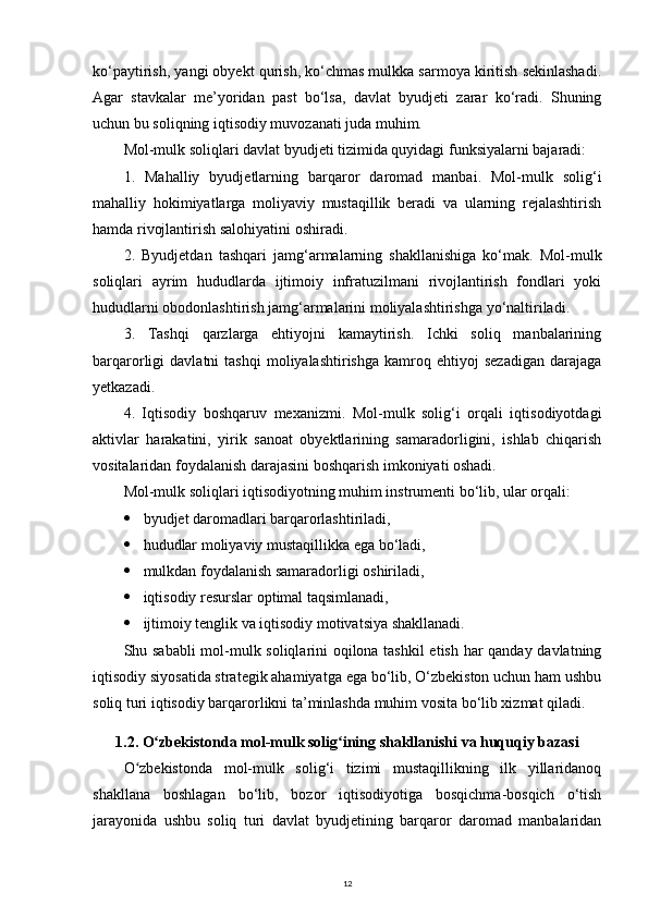 ko‘paytirish, yangi obyekt qurish, ko‘chmas mulkka sarmoya kiritish sekinlashadi.
Agar   stavkalar   me’yoridan   past   bo‘lsa,   davlat   byudjeti   zarar   ko‘radi.   Shuning
uchun bu soliqning iqtisodiy muvozanati juda muhim.
Mol-mulk soliqlari davlat byudjeti tizimida quyidagi funksiyalarni bajaradi:
1.   Mahalliy   byudjetlarning   barqaror   daromad   manbai.   Mol-mulk   solig‘i
mahalliy   hokimiyatlarga   moliyaviy   mustaqillik   beradi   va   ularning   rejalashtirish
hamda rivojlantirish salohiyatini oshiradi.
2.   Byudjetdan   tashqari   jamg‘armalarning   shakllanishiga   ko‘mak.   Mol-mulk
soliqlari   ayrim   hududlarda   ijtimoiy   infratuzilmani   rivojlantirish   fondlari   yoki
hududlarni obodonlashtirish jamg‘armalarini moliyalashtirishga yo‘naltiriladi.
3.   Tashqi   qarzlarga   ehtiyojni   kamaytirish.   Ichki   soliq   manbalarining
barqarorligi   davlatni   tashqi   moliyalashtirishga   kamroq   ehtiyoj   sezadigan   darajaga
yetkazadi.
4.   Iqtisodiy   boshqaruv   mexanizmi.   Mol-mulk   solig‘i   orqali   iqtisodiyotdagi
aktivlar   harakatini,   yirik   sanoat   obyektlarining   samaradorligini,   ishlab   chiqarish
vositalaridan foydalanish darajasini boshqarish imkoniyati oshadi.
Mol-mulk soliqlari iqtisodiyotning muhim instrumenti bo‘lib, ular orqali:
 byudjet daromadlari barqarorlashtiriladi,
 hududlar moliyaviy mustaqillikka ega bo‘ladi,
 mulkdan foydalanish samaradorligi oshiriladi,
 iqtisodiy resurslar optimal taqsimlanadi,
 ijtimoiy tenglik va iqtisodiy motivatsiya shakllanadi.
Shu sababli  mol-mulk soliqlarini oqilona tashkil etish har qanday davlatning
iqtisodiy siyosatida strategik ahamiyatga ega bo‘lib, O‘zbekiston uchun ham ushbu
soliq turi iqtisodiy barqarorlikni ta’minlashda muhim vosita bo‘lib xizmat qiladi.
1.2. O zbekistonda mol-mulk solig ining shakllanishi va huquqiy bazasiʻ ʻ
O zbekistonda   mol-mulk   solig‘i   tizimi   mustaqillikning   ilk   yillaridanoq	
ʻ
shakllana   boshlagan   bo‘lib,   bozor   iqtisodiyotiga   bosqichma-bosqich   o‘tish
jarayonida   ushbu   soliq   turi   davlat   byudjetining   barqaror   daromad   manbalaridan
12 