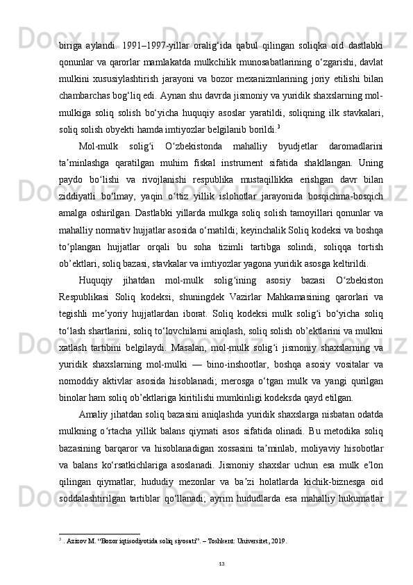biriga   aylandi.   1991–1997-yillar   oralig‘ida   qabul   qilingan   soliqka   oid   dastlabki
qonunlar va qarorlar mamlakatda mulkchilik munosabatlarining o‘zgarishi, davlat
mulkini   xususiylashtirish   jarayoni   va   bozor   mexanizmlarining   joriy   etilishi   bilan
chambarchas bog‘liq edi. Aynan shu davrda jismoniy va yuridik shaxslarning mol-
mulkiga   soliq   solish   bo‘yicha   huquqiy   asoslar   yaratildi,   soliqning   ilk   stavkalari,
soliq solish obyekti hamda imtiyozlar belgilanib borildi. 3
Mol-mulk   solig i   O zbekistonda   mahalliy   byudjetlar   daromadlariniʻ ʻ
ta minlashga   qaratilgan   muhim   fiskal   instrument   sifatida   shakllangan.   Uning	
ʼ
paydo   bo lishi   va   rivojlanishi   respublika   mustaqillikka   erishgan   davr   bilan	
ʻ
ziddiyatli   bo‘lmay,   yaqin   o ttiz   yillik   islohotlar   jarayonida   bosqichma-bosqich	
ʻ
amalga  oshirilgan.  Dastlabki   yillarda  mulkga  soliq   solish   tamoyillari  qonunlar   va
mahalliy normativ hujjatlar asosida o‘rnatildi; keyinchalik Soliq kodeksi va boshqa
to plangan   hujjatlar   orqali   bu   soha   tizimli   tartibga   solindi,   soliqqa   tortish	
ʻ
ob’ektlari, soliq bazasi, stavkalar va imtiyozlar yagona yuridik asosga keltirildi. 
Huquqiy   jihatdan   mol-mulk   solig ining   asosiy   bazasi   O zbekiston	
ʻ ʻ
Respublikasi   Soliq   kodeksi,   shuningdek   Vazirlar   Mahkamasining   qarorlari   va
tegishli   me yoriy   hujjatlardan   iborat.   Soliq   kodeksi   mulk   solig i   bo‘yicha   soliq	
ʼ ʻ
to‘lash shartlarini, soliq to‘lovchilarni aniqlash, soliq solish ob’ektlarini va mulkni
xatlash   tartibini   belgilaydi.   Masalan,   mol-mulk   solig i   jismoniy   shaxslarning   va	
ʻ
yuridik   shaxslarning   mol-mulki   —   bino-inshootlar,   boshqa   asosiy   vositalar   va
nomoddiy   aktivlar   asosida   hisoblanadi;   merosga   o‘tgan   mulk   va   yangi   qurilgan
binolar ham soliq ob’ektlariga kiritilishi mumkinligi kodeksda qayd etilgan. 
Amaliy jihatdan soliq bazasini aniqlashda yuridik shaxslarga nisbatan odatda
mulkning   o rtacha   yillik   balans   qiymati   asos   sifatida   olinadi.   Bu   metodika   soliq	
ʻ
bazasining   barqaror   va   hisoblanadigan   xossasini   ta minlab,   moliyaviy   hisobotlar	
ʼ
va   balans   ko‘rsatkichlariga   asoslanadi.   Jismoniy   shaxslar   uchun   esa   mulk   e lon	
ʼ
qilingan   qiymatlar,   hududiy   mezonlar   va   ba zi   holatlarda   kichik-biznesga   oid	
ʼ
soddalashtirilgan   tartiblar   qo‘llanadi;   ayrim   hududlarda   esa   mahalliy   hukumatlar
3
  . Azizov M. “Bozor iqtisodiyotida soliq siyosati”. – Toshkent: Universitet, 2019.
13 