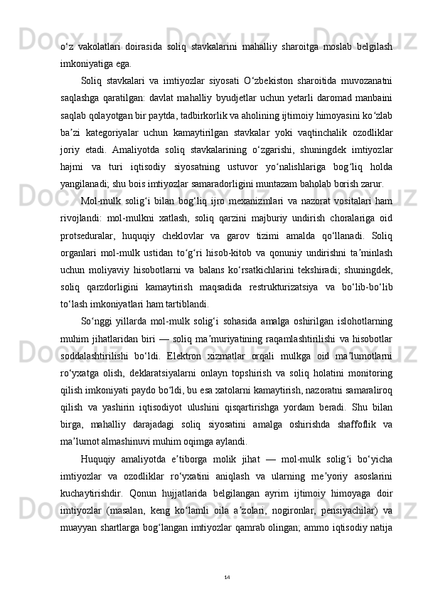 o‘z   vakolatlari   doirasida   soliq   stavkalarini   mahalliy   sharoitga   moslab   belgilash
imkoniyatiga ega. 
Soliq   stavkalari   va   imtiyozlar   siyosati   O‘zbekiston   sharoitida   muvozanatni
saqlashga   qaratilgan:   davlat   mahalliy   byudjetlar   uchun   yetarli   daromad   manbaini
saqlab qolayotgan bir paytda, tadbirkorlik va aholining ijtimoiy himoyasini ko zlabʻ
ba zi   kategoriyalar   uchun   kamaytirilgan   stavkalar   yoki   vaqtinchalik   ozodliklar	
ʼ
joriy   etadi.   Amaliyotda   soliq   stavkalarining   o‘zgarishi,   shuningdek   imtiyozlar
hajmi   va   turi   iqtisodiy   siyosatning   ustuvor   yo nalishlariga   bog liq   holda	
ʻ ʻ
yangilanadi; shu bois imtiyozlar samaradorligini muntazam baholab borish zarur. 
Mol-mulk   solig i   bilan   bog‘liq   ijro   mexanizmlari   va   nazorat   vositalari   ham	
ʻ
rivojlandi:   mol-mulkni   xatlash,   soliq   qarzini   majburiy   undirish   choralariga   oid
protseduralar,   huquqiy   cheklovlar   va   garov   tizimi   amalda   qo‘llanadi.   Soliq
organlari   mol-mulk   ustidan   to g ri   hisob-kitob   va   qonuniy   undirishni   ta minlash	
ʻ ʻ ʼ
uchun   moliyaviy   hisobotlarni   va   balans   ko‘rsatkichlarini   tekshiradi;   shuningdek,
soliq   qarzdorligini   kamaytirish   maqsadida   restrukturizatsiya   va   bo‘lib-bo‘lib
to‘lash imkoniyatlari ham tartiblandi. 
So nggi   yillarda   mol-mulk   solig‘i   sohasida   amalga   oshirilgan   islohotlarning	
ʻ
muhim   jihatlaridan   biri   —   soliq   ma muriyatining   raqamlashtirilishi   va   hisobotlar	
ʼ
soddalashtirilishi   bo‘ldi.   Elektron   xizmatlar   orqali   mulkga   oid   ma lumotlarni	
ʼ
ro‘yxatga   olish,   deklaratsiyalarni   onlayn   topshirish   va   soliq   holatini   monitoring
qilish imkoniyati paydo bo ldi, bu esa xatolarni kamaytirish, nazoratni samaraliroq	
ʻ
qilish   va   yashirin   iqtisodiyot   ulushini   qisqartirishga   yordam   beradi.   Shu   bilan
birga,   mahalliy   darajadagi   soliq   siyosatini   amalga   oshirishda   shaffoflik   va
ma lumot almashinuvi muhim oqimga aylandi. 	
ʼ
Huquqiy   amaliyotda   e tiborga   molik   jihat   —   mol-mulk   solig i   bo‘yicha	
ʼ ʻ
imtiyozlar   va   ozodliklar   ro‘yxatini   aniqlash   va   ularning   me yoriy   asoslarini	
ʼ
kuchaytirishdir.   Qonun   hujjatlarida   belgilangan   ayrim   ijtimoiy   himoyaga   doir
imtiyozlar   (masalan,   keng   ko lamli   oila   a zolari,   nogironlar,   pensiyachilar)   va	
ʻ ʼ
muayyan shartlarga bog langan imtiyozlar qamrab olingan; ammo iqtisodiy natija	
ʻ
14 