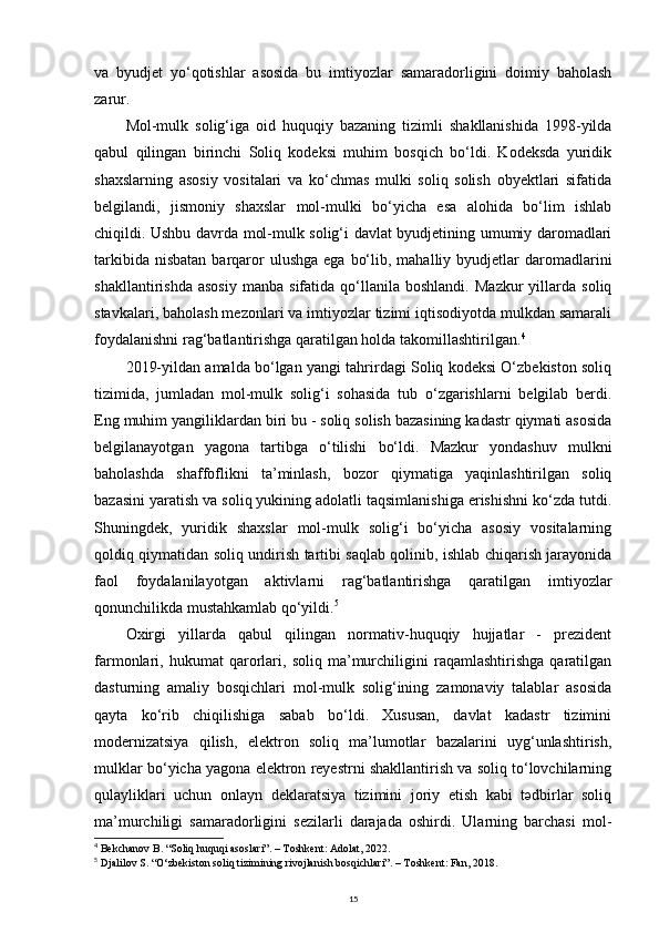 va   byudjet   yo‘qotishlar   asosida   bu   imtiyozlar   samaradorligini   doimiy   baholash
zarur.
Mol-mulk   solig‘iga   oid   huquqiy   bazaning   tizimli   shakllanishida   1998-yilda
qabul   qilingan   birinchi   Soliq   kodeksi   muhim   bosqich   bo‘ldi.   Kodeksda   yuridik
shaxslarning   asosiy   vositalari   va   ko‘chmas   mulki   soliq   solish   obyektlari   sifatida
belgilandi,   jismoniy   shaxslar   mol-mulki   bo‘yicha   esa   alohida   bo‘lim   ishlab
chiqildi. Ushbu davrda mol-mulk solig‘i davlat byudjetining umumiy daromadlari
tarkibida  nisbatan  barqaror   ulushga  ega  bo‘lib,  mahalliy byudjetlar  daromadlarini
shakllantirishda   asosiy   manba  sifatida   qo‘llanila   boshlandi.   Mazkur   yillarda   soliq
stavkalari, baholash mezonlari va imtiyozlar tizimi iqtisodiyotda mulkdan samarali
foydalanishni rag‘batlantirishga qaratilgan holda takomillashtirilgan. 4
2019-yildan amalda bo‘lgan yangi tahrirdagi Soliq kodeksi O‘zbekiston soliq
tizimida,   jumladan   mol-mulk   solig‘i   sohasida   tub   o‘zgarishlarni   belgilab   berdi.
Eng muhim yangiliklardan biri bu - soliq solish bazasining kadastr qiymati asosida
belgilanayotgan   yagona   tartibga   o‘tilishi   bo‘ldi.   Mazkur   yondashuv   mulkni
baholashda   shaffoflikni   ta’minlash,   bozor   qiymatiga   yaqinlashtirilgan   soliq
bazasini yaratish va soliq yukining adolatli taqsimlanishiga erishishni ko‘zda tutdi.
Shuningdek,   yuridik   shaxslar   mol-mulk   solig‘i   bo‘yicha   asosiy   vositalarning
qoldiq qiymatidan soliq undirish tartibi saqlab qolinib, ishlab chiqarish jarayonida
faol   foydalanilayotgan   aktivlarni   rag‘batlantirishga   qaratilgan   imtiyozlar
qonunchilikda mustahkamlab qo‘yildi. 5
Oxirgi   yillarda   qabul   qilingan   normativ-huquqiy   hujjatlar   -   prezident
farmonlari,   hukumat   qarorlari,   soliq   ma’murchiligini   raqamlashtirishga   qaratilgan
dasturning   amaliy   bosqichlari   mol-mulk   solig‘ining   zamonaviy   talablar   asosida
qayta   ko‘rib   chiqilishiga   sabab   bo‘ldi.   Xususan,   davlat   kadastr   tizimini
modernizatsiya   qilish,   elektron   soliq   ma’lumotlar   bazalarini   uyg‘unlashtirish,
mulklar bo‘yicha yagona elektron reyestrni shakllantirish va soliq to‘lovchilarning
qulayliklari   uchun   onlayn   deklaratsiya   tizimini   joriy   etish   kabi   tədbirlar   soliq
ma’murchiligi   samaradorligini   sezilarli   darajada   oshirdi.   Ularning   barchasi   mol-
4
  Bekchanov B. “Soliq huquqi asoslari”. – Toshkent: Adolat, 2022.
5
  Djalilov S. “O‘zbekiston soliq tizimining rivojlanish bosqichlari”. – Toshkent: Fan, 2018.
15 