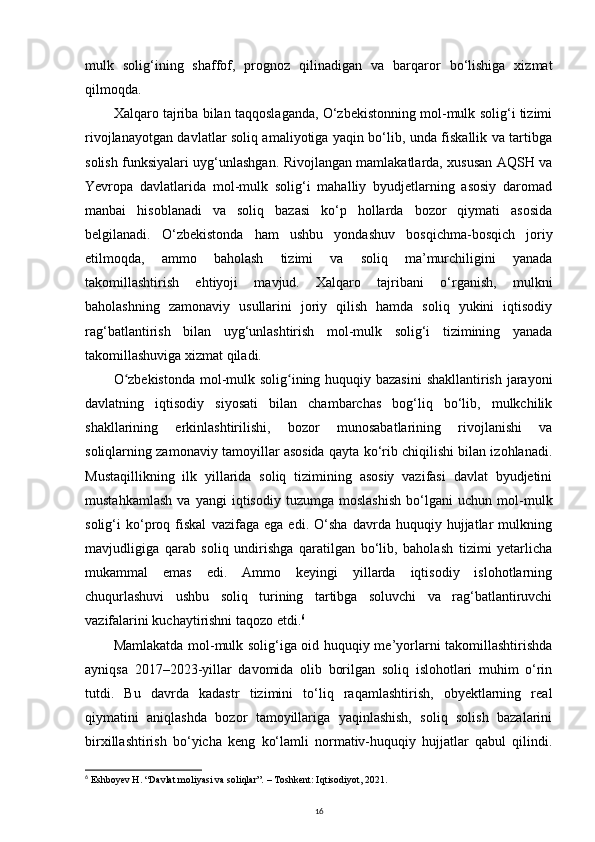 mulk   solig‘ining   shaffof,   prognoz   qilinadigan   va   barqaror   bo‘lishiga   xizmat
qilmoqda.
Xalqaro tajriba bilan taqqoslaganda, O‘zbekistonning mol-mulk solig‘i tizimi
rivojlanayotgan davlatlar soliq amaliyotiga yaqin bo‘lib, unda fiskallik va tartibga
solish funksiyalari uyg‘unlashgan. Rivojlangan mamlakatlarda, xususan AQSH va
Yevropa   davlatlarida   mol-mulk   solig‘i   mahalliy   byudjetlarning   asosiy   daromad
manbai   hisoblanadi   va   soliq   bazasi   ko‘p   hollarda   bozor   qiymati   asosida
belgilanadi.   O‘zbekistonda   ham   ushbu   yondashuv   bosqichma-bosqich   joriy
etilmoqda,   ammo   baholash   tizimi   va   soliq   ma’murchiligini   yanada
takomillashtirish   ehtiyoji   mavjud.   Xalqaro   tajribani   o‘rganish,   mulkni
baholashning   zamonaviy   usullarini   joriy   qilish   hamda   soliq   yukini   iqtisodiy
rag‘batlantirish   bilan   uyg‘unlashtirish   mol-mulk   solig‘i   tizimining   yanada
takomillashuviga xizmat qiladi.
O zbekistonda  mol-mulk solig ining huquqiy bazasini  shakllantirish jarayoniʻ ʻ
davlatning   iqtisodiy   siyosati   bilan   chambarchas   bog‘liq   bo‘lib,   mulkchilik
shakllarining   erkinlashtirilishi,   bozor   munosabatlarining   rivojlanishi   va
soliqlarning zamonaviy tamoyillar asosida qayta ko‘rib chiqilishi bilan izohlanadi.
Mustaqillikning   ilk   yillarida   soliq   tizimining   asosiy   vazifasi   davlat   byudjetini
mustahkamlash   va   yangi   iqtisodiy   tuzumga   moslashish   bo‘lgani   uchun   mol-mulk
solig‘i   ko‘proq   fiskal   vazifaga   ega   edi.   O‘sha   davrda   huquqiy   hujjatlar   mulkning
mavjudligiga   qarab   soliq   undirishga   qaratilgan   bo‘lib,   baholash   tizimi   yetarlicha
mukammal   emas   edi.   Ammo   keyingi   yillarda   iqtisodiy   islohotlarning
chuqurlashuvi   ushbu   soliq   turining   tartibga   soluvchi   va   rag‘batlantiruvchi
vazifalarini kuchaytirishni taqozo etdi. 6
Mamlakatda mol-mulk solig‘iga oid huquqiy me’yorlarni takomillashtirishda
ayniqsa   2017–2023-yillar   davomida   olib   borilgan   soliq   islohotlari   muhim   o‘rin
tutdi.   Bu   davrda   kadastr   tizimini   to‘liq   raqamlashtirish,   obyektlarning   real
qiymatini   aniqlashda   bozor   tamoyillariga   yaqinlashish,   soliq   solish   bazalarini
birxillashtirish   bo‘yicha   keng   ko‘lamli   normativ-huquqiy   hujjatlar   qabul   qilindi.
6
  Eshboyev H. “Davlat moliyasi va soliqlar”. – Toshkent: Iqtisodiyot, 2021.
16 