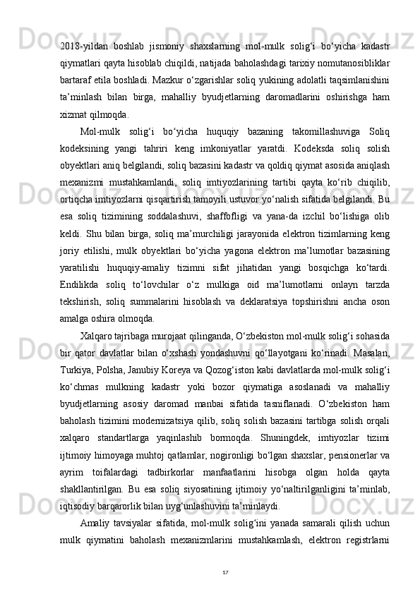2018-yildan   boshlab   jismoniy   shaxslarning   mol-mulk   solig‘i   bo‘yicha   kadastr
qiymatlari qayta hisoblab chiqildi, natijada baholashdagi tarixiy nomutanosibliklar
bartaraf etila boshladi. Mazkur o‘zgarishlar soliq yukining adolatli taqsimlanishini
ta’minlash   bilan   birga,   mahalliy   byudjetlarning   daromadlarini   oshirishga   ham
xizmat qilmoqda.
Mol-mulk   solig‘i   bo yicha   huquqiy   bazaning   takomillashuviga   Soliqʻ
kodeksining   yangi   tahriri   keng   imkoniyatlar   yaratdi.   Kodeksda   soliq   solish
obyektlari aniq belgilandi, soliq bazasini kadastr va qoldiq qiymat asosida aniqlash
mexanizmi   mustahkamlandi,   soliq   imtiyozlarining   tartibi   qayta   ko‘rib   chiqilib,
ortiqcha imtiyozlarni qisqartirish tamoyili ustuvor yo‘nalish sifatida belgilandi. Bu
esa   soliq   tizimining   soddalashuvi,   shaffofligi   va   yana-da   izchil   bo‘lishiga   olib
keldi.   Shu   bilan   birga,   soliq   ma’murchiligi   jarayonida   elektron   tizimlarning   keng
joriy   etilishi,   mulk   obyektlari   bo‘yicha   yagona   elektron   ma’lumotlar   bazasining
yaratilishi   huquqiy-amaliy   tizimni   sifat   jihatidan   yangi   bosqichga   ko‘tardi.
Endilikda   soliq   to‘lovchilar   o‘z   mulkiga   oid   ma’lumotlarni   onlayn   tarzda
tekshirish,   soliq   summalarini   hisoblash   va   deklaratsiya   topshirishni   ancha   oson
amalga oshira olmoqda.
Xalqaro tajribaga murojaat qilinganda, O‘zbekiston mol-mulk solig‘i sohasida
bir   qator   davlatlar   bilan   o‘xshash   yondashuvni   qo‘llayotgani   ko‘rinadi.   Masalan,
Turkiya, Polsha, Janubiy Koreya va Qozog‘iston kabi davlatlarda mol-mulk solig‘i
ko‘chmas   mulkning   kadastr   yoki   bozor   qiymatiga   asoslanadi   va   mahalliy
byudjetlarning   asosiy   daromad   manbai   sifatida   tasniflanadi.   O‘zbekiston   ham
baholash   tizimini   modernizatsiya   qilib,  soliq   solish   bazasini   tartibga   solish   orqali
xalqaro   standartlarga   yaqinlashib   bormoqda.   Shuningdek,   imtiyozlar   tizimi
ijtimoiy himoyaga muhtoj qatlamlar, nogironligi bo‘lgan shaxslar, pensionerlar va
ayrim   toifalardagi   tadbirkorlar   manfaatlarini   hisobga   olgan   holda   qayta
shakllantirilgan.   Bu   esa   soliq   siyosatining   ijtimoiy   yo‘naltirilganligini   ta’minlab,
iqtisodiy barqarorlik bilan uyg‘unlashuvini ta’minlaydi.
Amaliy   tavsiyalar   sifatida,   mol-mulk   solig ini   yanada   samarali   qilish   uchun	
ʻ
mulk   qiymatini   baholash   mexanizmlarini   mustahkamlash,   elektron   registrlarni
17 