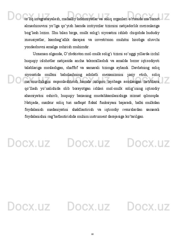 to liq integratsiyalash, mahalliy hokimiyatlar va soliq organlari o rtasida ma lumotʻ ʻ ʼ
almashinuvini   yo lga   qo‘yish   hamda   imtiyozlar   tizimini   natijadorlik   mezonlariga	
ʻ
bog lash   lozim.   Shu  bilan   birga,   mulk  solig i   siyosatini   ishlab   chiqishda   hududiy	
ʻ ʻ
xususiyatlar,   kambag allik   darajasi   va   investitsion   muhitni   hisobga   oluvchi	
ʻ
yondashuvni amalga oshirish muhimdir. 
Umuman olganda, O‘zbekiston mol-mulk solig‘i tizimi so‘nggi yillarda izchil
huquqiy   islohotlar   natijasida   ancha   takomillashdi   va   amalda   bozor   iqtisodiyoti
talablariga   moslashgan,   shaffof   va   samarali   tizimga   aylandi.   Davlatning   soliq
siyosatida   mulkni   baholashning   adolatli   mexanizmini   joriy   etish,   soliq
ma’murchiligini   raqamlashtirish   hamda   xalqaro   tajribaga   asoslangan   tartiblarni
qo‘llash   yo‘nalishida   olib   borayotgan   ishlari   mol-mulk   solig‘ining   iqtisodiy
ahamiyatini   oshirib,   huquqiy   bazaning   mustahkamlanishiga   xizmat   qilmoqda.
Natijada,   mazkur   soliq   turi   nafaqat   fiskal   funksiyani   bajaradi,   balki   mulkdan
foydalanish   madaniyatini   shakllantirish   va   iqtisodiy   resurslardan   samarali
foydalanishni rag‘batlantirishda muhim instrument darajasiga ko‘tarilgan.
18 