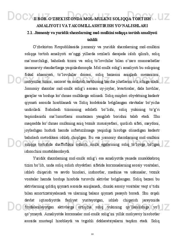 II BOB. O ZBEKISTONDA MOL-MULKNI SOLIQQA TORTISHʻ
AMALIYOTI VA TAKOMILLASHTIRISH YO‘NALISHLARI
2.1. Jismoniy va yuridik shaxslarning mol-mulkini soliqqa tortish amaliyoti
tahlili
O‘zbekiston   Respublikasida   jismoniy   va   yuridik   shaxslarning   mol-mulkini
soliqqa   tortish   amaliyoti   so‘nggi   yillarda   sezilarli   darajada   isloh   qilinib,   soliq
ma’murchiligi,   baholash   tizimi   va   soliq   to‘lovchilar   bilan   o‘zaro   munosabatlar
zamonaviy standartlarga yaqinlashmoqda. Mol-mulk solig‘i amaliyoti bu soliqning
fiskal   ahamiyati,   to‘lovchilar   doirasi,   soliq   bazasini   aniqlash   mexanizmi,
imtiyozlar tizimi, nazorat va undirish tartibining barcha jihatlarini o‘z ichiga oladi.
Jismoniy   shaxslar   mol-mulk   solig‘i   asosan   uy-joylar,   kvartiralar,   dala   hovlilar,
garajlar va boshqa ko‘chmas mulklarga solinadi. Soliq miqdori obyektning kadastr
qiymati   asosida   hisoblanadi   va   Soliq   kodeksida   belgilangan   stavkalar   bo‘yicha
undiriladi.   Baholash   tizimining   adolatli   bo‘lishi,   soliq   yukining   to‘g‘ri
taqsimlanishi   ma’lumotlarni   muntazam   yangilab   borishni   talab   etadi.   Shu
maqsadda   ko‘chmas   mulkning   aniq   texnik   xususiyatlari,   qurilish   sifati,   maydoni,
joylashgan   hududi   hamda   infratuzilmaga   yaqinligi   hisobga   olinadigan   kadastr
baholash   metodikasi   ishlab   chiqilgan.   Bu   esa   jismoniy   shaxslarning   mol-mulkini
soliqqa   tortishda   shaffoflikni   oshirib,   mulk   egalarining   soliq   to‘lovga   bo‘lgan
ishonchini mustahkamlaydi.
Yuridik   shaxslarning   mol-mulk   solig‘i   esa   amaliyotda   yanada   murakkabroq
tizim bo‘lib, unda soliq solish obyektlari sifatida korxonalarning asosiy vositalari,
ishlab   chiqarish   va   savdo   binolari,   inshootlar,   mashina   va   uskunalar,   texnik
vositalar   hamda   boshqa   hisobda   turuvchi   aktivlar   belgilangan.   Soliq   bazasi   bu
aktivlarning qoldiq qiymati asosida aniqlanadi, chunki asosiy vositalar vaqt o‘tishi
bilan   amortizatsiyalanadi   va   ularning   balans   qiymati   pasayib   boradi.   Shu   orqali
davlat   iqtisodiyotda   faoliyat   yuritayotgan,   ishlab   chiqarish   jarayonida
foydalanilayotgan   aktivlarga   ortiqcha   soliq   yukining   qo‘llanilishiga   yo‘l
qo‘ymaydi. Amaliyotda korxonalar mol-mulk solig‘ini yillik moliyaviy hisobotlar
asosida   mustaqil   hisoblaydi   va   tegishli   deklaratsiyalarni   taqdim   etadi.   Soliq
19 