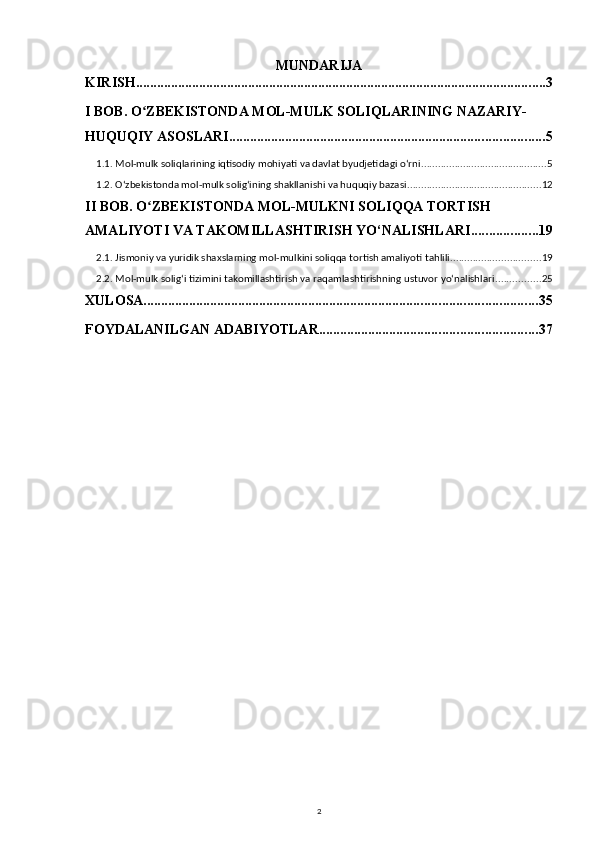 MUNDARIJA
KIRISH ..................................................................................................................... 3
I BOB. O ZBEKISTONDA MOL-MULK SOLIQLARINING NAZARIY-ʻ
HUQUQIY ASOSLARI .......................................................................................... 5
1.1. Mol-mulk soliqlarining iqtisodiy mohiyati va davlat byudjetidagi oʻrni ............................................. 5
1.2. Oʻzbekistonda mol-mulk soligʻining shakllanishi va huquqiy bazasi ................................................ 12
II BOB. O ZBEKISTONDA MOL-MULKNI SOLIQQA TORTISH 
ʻ
AMALIYOTI VA TAKOMILLASHTIRISH YO‘NALISHLARI ................... 19
2.1. Jismoniy va yuridik shaxslarning mol-mulkini soliqqa tortish amaliyoti tahlili ................................ 19
2.2. Mol-mulk solig‘i tizimini takomillashtirish va raqamlashtirishning ustuvor yo‘nalishlari ................ 25
XULOSA ................................................................................................................ 35
FOYDALANILGAN ADABIYOTLAR .............................................................. 37
2 