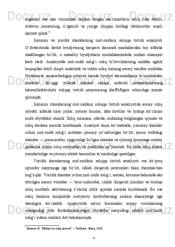 organlari   esa   ular   tomonidan   taqdim   etilgan   ma’lumotlarni   soliq   riski   tahlili,
elektron   monitoring,   o‘rganish   va   joyiga   chiqqan   holdagi   tekshiruvlar   orqali
nazorat qiladi. 7
Jismoniy   va   yuridik   shaxslarning   mol-mulkini   soliqqa   tortish   amaliyoti
O‘zbekistonda   davlat   byudjetining   barqaror   daromad   manbalaridan   biri   sifatida
shakllangan   bo‘lib,   u   mahalliy   byudjetlarni   mustahkamlashda   muhim   ahamiyat
kasb   etadi.   Amaliyotda   mol-mulk   solig‘i   soliq   to‘lovchilarning   mulkka   egalik
huquqidan kelib chiqib undiriladi va ushbu soliq turining asosiy vazifasi mulkdan
foydalanish   samaradorligini   oshirish   hamda   byudjet   daromadlarini   ta’minlashdan
iboratdir.   So‘nggi   yillarda   mazkur   soliqni   undirish   mexanizmlarining
takomillashtirilishi   soliqqa   tortish   jarayonining   shaffofligini   oshirishga   xizmat
qilmoqda.
Jismoniy   shaxslarning   mol-mulkini   soliqqa   tortish   amaliyotida   asosiy   soliq
obyekti   sifatida   turar   joylar,   noturar   binolar,   dala   hovlilar   va   boshqa   ko‘chmas
mulk obyektlari olinadi. Soliq summasi, odatda, mulkning belgilangan qiymati va
soliq stavkasi  asosida  hisoblanadi. Amaliyot shuni ko‘rsatadiki, jismoniy shaxslar
uchun   mol-mulk   solig‘i   nisbatan   ijtimoiy   yo‘naltirilgan   bo‘lib,   ayrim   toifadagi
shaxslar — pensionerlar, nogironligi bo‘lgan shaxslar va ijtimoiy himoyaga muhtoj
qatlamlar uchun soliq imtiyozlari va ozodliklar qo‘llaniladi. Bu holat soliq yukini
yumshatishga va ijtimoiy adolat tamoyilini ta’minlashga qaratilgan.
Yuridik   shaxslarning   mol-mulkini   soliqqa   tortish   amaliyoti   esa   ko‘proq
iqtisodiy   mazmunga   ega   bo‘lib,   ishlab   chiqarish   jarayonlari   bilan   chambarchas
bog‘liqdir. Yuridik shaxslar uchun mol-mulk solig‘i, asosan, korxona balansida aks
ettirilgan   asosiy   vositalar   —   bino-inshootlar,   ishlab   chiqarish   jihozlari   va   boshqa
uzoq   muddatli   aktivlarning   o‘rtacha   yillik   qiymati   asosida   hisoblanadi.   Bu   esa
soliq   bazasini   aniqlashda   moliyaviy   hisobotlarning   muhim   ahamiyatga   ega
ekanligini   ko‘rsatadi.   Amaliyotda   ayrim   korxonalar   asosiy   vositalarning
eskirganligi   yoki   foydalanilmayotgan   obyektlar   mavjudligi   sababli   mol-mulk
solig‘i yukini sezilarli deb baholamoqda.
7
  Hasanov R. “Moliya va soliq siyosati”. – Toshkent: Sharq, 2020.
20 