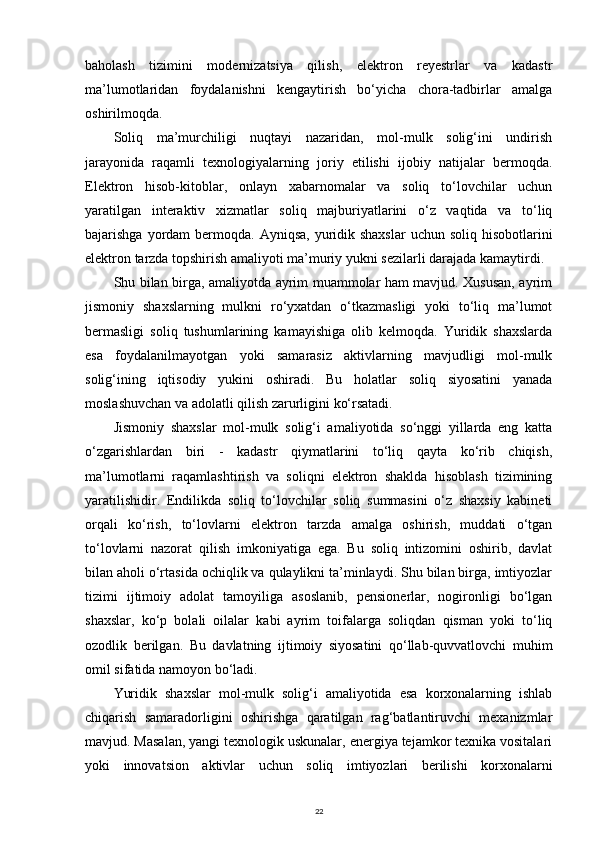 baholash   tizimini   modernizatsiya   qilish,   elektron   reyestrlar   va   kadastr
ma’lumotlaridan   foydalanishni   kengaytirish   bo‘yicha   chora-tadbirlar   amalga
oshirilmoqda.
Soliq   ma’murchiligi   nuqtayi   nazaridan,   mol-mulk   solig‘ini   undirish
jarayonida   raqamli   texnologiyalarning   joriy   etilishi   ijobiy   natijalar   bermoqda.
Elektron   hisob-kitoblar,   onlayn   xabarnomalar   va   soliq   to‘lovchilar   uchun
yaratilgan   interaktiv   xizmatlar   soliq   majburiyatlarini   o‘z   vaqtida   va   to‘liq
bajarishga yordam  bermoqda. Ayniqsa, yuridik shaxslar  uchun soliq hisobotlarini
elektron tarzda topshirish amaliyoti ma’muriy yukni sezilarli darajada kamaytirdi.
Shu bilan birga, amaliyotda ayrim muammolar ham mavjud. Xususan, ayrim
jismoniy   shaxslarning   mulkni   ro‘yxatdan   o‘tkazmasligi   yoki   to‘liq   ma’lumot
bermasligi   soliq   tushumlarining   kamayishiga   olib   kelmoqda.   Yuridik   shaxslarda
esa   foydalanilmayotgan   yoki   samarasiz   aktivlarning   mavjudligi   mol-mulk
solig‘ining   iqtisodiy   yukini   oshiradi.   Bu   holatlar   soliq   siyosatini   yanada
moslashuvchan va adolatli qilish zarurligini ko‘rsatadi.
Jismoniy   shaxslar   mol-mulk   solig‘i   amaliyotida   so‘nggi   yillarda   eng   katta
o‘zgarishlardan   biri   -   kadastr   qiymatlarini   to‘liq   qayta   ko‘rib   chiqish,
ma’lumotlarni   raqamlashtirish   va   soliqni   elektron   shaklda   hisoblash   tizimining
yaratilishidir.   Endilikda   soliq   to‘lovchilar   soliq   summasini   o‘z   shaxsiy   kabineti
orqali   ko‘rish,   to‘lovlarni   elektron   tarzda   amalga   oshirish,   muddati   o‘tgan
to‘lovlarni   nazorat   qilish   imkoniyatiga   ega.   Bu   soliq   intizomini   oshirib,   davlat
bilan aholi o‘rtasida ochiqlik va qulaylikni ta’minlaydi. Shu bilan birga, imtiyozlar
tizimi   ijtimoiy   adolat   tamoyiliga   asoslanib,   pensionerlar,   nogironligi   bo‘lgan
shaxslar,   ko‘p   bolali   oilalar   kabi   ayrim   toifalarga   soliqdan   qisman   yoki   to‘liq
ozodlik   berilgan.   Bu   davlatning   ijtimoiy   siyosatini   qo‘llab-quvvatlovchi   muhim
omil sifatida namoyon bo‘ladi.
Yuridik   shaxslar   mol-mulk   solig‘i   amaliyotida   esa   korxonalarning   ishlab
chiqarish   samaradorligini   oshirishga   qaratilgan   rag‘batlantiruvchi   mexanizmlar
mavjud. Masalan, yangi texnologik uskunalar, energiya tejamkor texnika vositalari
yoki   innovatsion   aktivlar   uchun   soliq   imtiyozlari   berilishi   korxonalarni
22 