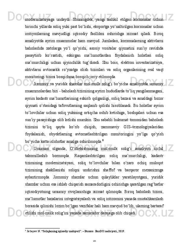 modernizatsiyaga   undaydi.   Shuningdek,   yangi   tashkil   etilgan   korxonalar   uchun
birinchi yillarda soliq yuki past bo‘lishi, eksportga yo‘naltirilgan korxonalar uchun
imtiyozlarning   mavjudligi   iqtisodiy   faollikni   oshirishga   xizmat   qiladi.   Biroq
amaliyotda   ayrim   muammolar   ham   mavjud.   Jumladan,   korxonalarning   aktivlarni
baholashda   xatolarga   yo‘l   qo‘yishi,   asosiy   vositalar   qiymatini   sun’iy   ravishda
pasaytirib   ko‘rsatish,   eskirgan   ma’lumotlardan   foydalanish   holatlari   soliq
ma’murchiligi   uchun   qiyinchilik   tug‘diradi.   Shu   bois,   elektron   inventarizatsiya,
aktivlarni   avtomatik   ro‘yxatga   olish   tizimlari   va   soliq   organlarining   real   vaqt
monitoringi tizimi bosqichma-bosqich joriy etilmoqda.
Jismoniy   va   yuridik   shaxslar   mol-mulk   solig‘i   bo‘yicha  amaliyotda   umumiy
muammolardan biri - baholash tizimining ayrim hududlarda to‘liq yangilanmagani,
ayrim kadastr ma’lumotlarining eskirib qolganligi, soliq bazasi va amaldagi bozor
qiymati   o‘rtasidagi   tafovutlarning   saqlanib   qolishi   hisoblanadi.   Bu   holatlar   ayrim
to‘lovchilar   uchun   soliq   yukining   ortiqcha   oshib   ketishiga,   boshqalari   uchun   esa
sun’iy pasayishiga olib kelishi mumkin. Shu sababli hukumat tomonidan baholash
tizimini   to‘liq   qayta   ko‘rib   chiqish,   zamonaviy   GIS–texnologiyalaridan
foydalanish,   obyektlarning   avtomatlashtirilgan   monitoringini   yo‘lga   qo‘yish
bo‘yicha katta islohotlar amalga oshirilmoqda. 8
Umuman   olganda,   O‘zbekistonning   mol-mulk   solig‘i   amaliyoti   izchil
takomillashib   bormoqda.   Raqamlashtirilgan   soliq   ma’murchiligi,   kadastr
tizimining   modernizatsiyasi,   soliq   to‘lovchilar   bilan   o‘zaro   ochiq   muloqot
tizimining   shakllanishi   soliqni   undirishni   shaffof   va   barqaror   mexanizmga
aylantirmoqda.   Jismoniy   shaxslar   uchun   qulayliklar   yaratilayotgani,   yuridik
shaxslar uchun esa ishlab chiqarish samaradorligini oshirishga qaratilgan rag‘batlar
iqtisodiyotning   umumiy   rivojlanishiga   xizmat   qilmoqda.   Biroq   baholash   tizimi,
ma’lumotlar bazalarini integratsiyalash va soliq intizomini yanada mustahkamlash
borasida qilinishi lozim bo‘lgan vazifalar hali ham mavjud bo‘lib, ularning bartaraf
etilishi mol-mulk solig‘ini yanada samarador darajaga olib chiqadi.
8
  Jo‘rayev N. “Soliqlarning iqtisodiy mohiyati”. – Buxoro: BuxDU nashriyoti, 2019.
23 